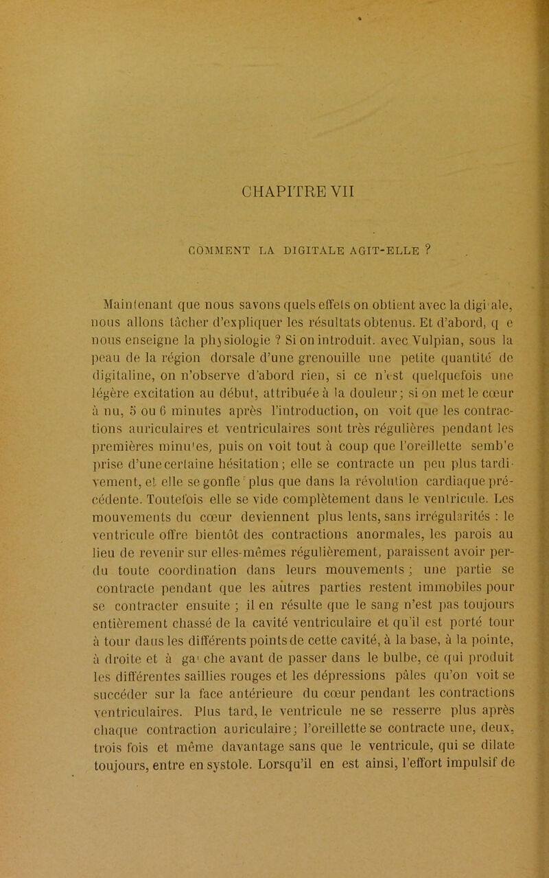 COMMENT LA. DIGITALE AGIT-ELLE ? Maintenant que nous savons quels effets on obtient avec la cligiale, nous allons lâcher d’expliquer les résultats obtenus. Et d’abord, q e nous enseigne la physiologie ? Si on introduit, avec Vulpian, sous la peau de la région dorsale d’une grenouille une petite quantité de digitaline, on n’observe d'abord rien, si ce n’est quelquefois une légère excitation au début, attribuée à la douleur; si on met le cœur à nu, 5 ou 6 minutes après l’introduction, on voit que les contrac- tions auriculaires et ventriculaires sont très régulières pendant les premières minu'es, puis on voit tout à coup que l’oreillette semb'e prise d’unecerlaine hésitation; elle se contracte un peu plus tardi- vement, et elle se gonfle plus que dans la révolution cardiaque pré- cédente. Toutefois elle se vide complètement dans le ventricule. Les mouvements du cœur deviennent plus lents, sans irrégularités : le ventricule offre bientôt des contractions anormales, les parois au lieu de revenir sur elles-mêmes régulièrement, paraissent avoir per- du toute coordination dans leurs mouvements ; une partie se contracte pendant que les autres parties restent immobiles pour se contracter ensuite ; il en résulte que le sang n’est pas toujours entièrement chassé de la cavité ventriculaire et qu’il est porté tour à tour dans les différents points de cette cavité, à la base, à la pointe, à droite et à ga> clie avant de passer dans le bulbe, ce qui produit les différentes saillies rouges et les dépressions pâles qu’on voit se succéder sur la face antérieure du cœur pendant les contractions ventriculaires. Plus tard, le ventricule ne se resserre plus après chaque contraction auriculaire; l’oreillette se contracte une, deux, trois fois et même davantage sans que le ventricule, qui se dilate toujours, entre en systole. Lorsqu’il en est ainsi, l’effort impulsif de