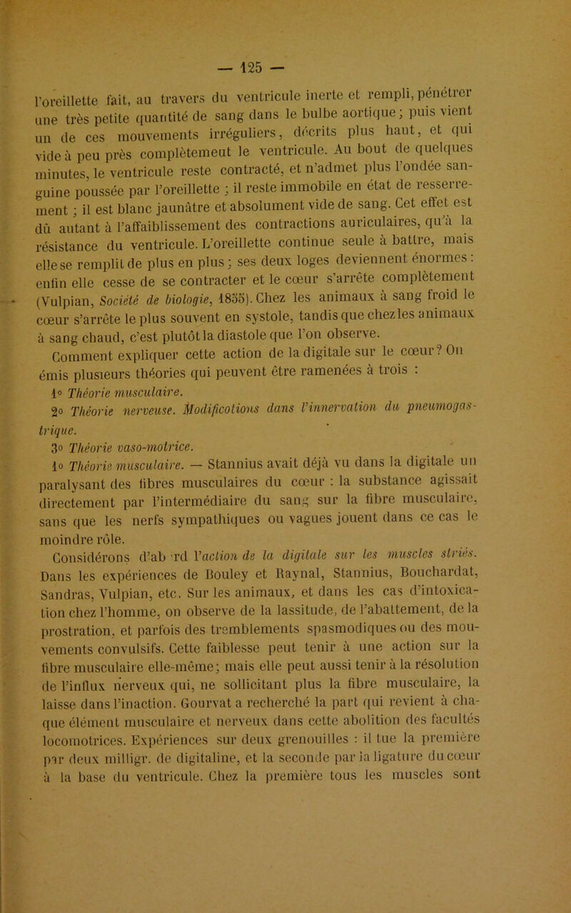 l’oreillette l'ait, au travers du ventricule inerte et rempli, pénétrei une très petite quantité de sang dans le bulbe aortique; puis vient un de ces mouvements irréguliers, décrits plus haut, et qui vide à peu près complètemeut le ventricule. Au bout de quelques minutes, le ventricule reste contracté, et n’admet plus l’ondée san- guine poussée par l’oreillette ; il reste immobile en état de resserre- ment ; il est blanc jaunfitre et absolument vide de sang. Cet effet est dû autant à l’affaiblissement des contractions auriculaires, qu’à la résistance du ventricule. L’oreillette continue seule à battre, mais elle se remplit de plus en plus ; ses deux loges deviennent énormes : enfin elle cesse de se contracter et le cœur s’arrête complètement (Vulpian, Société de biologie, 18oo). Chez les animaux à sang froid le cœur s’arrête le plus souvent en systole, tandis que chez les animaux à sang chaud, c’est plutôt la diastole que l’on observe. Comment expliquer cette action de la digitale sur le cœur? On émis plusieurs théories qui peuvent être ramenées à trois : 1° Théorie musculaire. 2° Théorie nerveuse. Modifications dans l’innervation du pneumogas- trique. 3° Théorie vaso-motrice. lo Théorie musculaire. — Stannius avait déjà vu dans la digitale un paralysant des fibres musculaires du cœur : la substance agissait directement par l’intermédiaire du sang sur la fibre musculaire, sans que les nerfs sympathiques ou vagues jouent dans ce cas le moindre rôle. Considérons d’ab Td l’action de la digitale sur les muscles striés. Dans les expériences de Bouley et Raynal, Stannius, Bouchardat, Sandras, Vulpian, etc. Sur les animaux, et dans les cas d’intoxica- tion chez l’homme, on observe de la lassitude, de l’abattement, de la prostration, et parfois des tremblements spasmodiques ou des mou- vements convulsifs. Cette faiblesse peut tenir à une action sur la fibre musculaire elle-même; mais elle peut aussi tenir à la résolution de l’intlux nerveux qui, ne sollicitant plus la fibre musculaire, la laisse dans l’inaction. Gourvat a recherché la part qui revient à cha- que élément musculaire et nerveux dans celte abolition des facultés locomotrices. Expériences sur deux grenouilles : il tue la première par deux milligr. de digitaline, et la seconde par la ligature du cœur à la base du ventricule. Chez la première tous les muscles sont