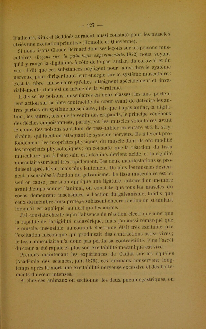 D ailleurs, Kink et Beddoés auraient aussi constaté pour les muscles striés une excitation primitive (Homolle et Quevenne). Si nous lisons Claude Bernard dans ses leçons sur les poisons mus- culaires (Leçons sur la pathologie expérimentale, 1872) nous voyons qu’il v range la digitaline, à côté de l’upas antiar, du corowal et du vao : il dit que ces substances négligent pour ainsi dire le système nerveux, pour diriger toute leur énergie sur le système musculaire: c'est la fibre musculaire qu’elles atteignent spécialement et inva- riablement ; il en est de même de la vératrine. Il divise les poisons musculaires en deux classes; les uns portent leur action sur la fibre contractile du cœur avant de détruire les au- tres parties du système musculaire ; tels que l’upas aniiar, la digita- line ; les autres, tels que le venin des crapauds, le principe vénéneux des flèches empoisonnées, paralysent les muscles volontaires avant le cœur. Ces poisons sont loin de ressembler au curare et a la stry- chnine, qui tuent en attaquant le système nerveux. Ils altèrent pro- fondément, les propriétés physiques du muscle dont ils ont modifié les propriétés physiologiques ; on constate que la réaction du tissu musculaire, qui à l’état sain est alcaline, devient acide, et la rigidité musculaire survient très rapidement. Ces deux manifestations se pio- duisent après la vie, mais plus lentement. De plus les muscles devien- nent insensibles à l’action du galvanisme. Le tissu musculaire est ici seul en cause; car si on applique une ligature autour d un membie avant d’empoisonner l’animal, on constate que tous les muscles du corps demeurent insensibles à l’action du galvanisme, tandis que ceux du membre ainsi protégé subissent encore l’action du stimulant lorsqu’il est appliqué au nerf qui les anime. J’ai constaté chez le lapin l’absence de réaction électrique ainsi que la rapidité de la rigidité cadavérique, mais j’ai aussi remarqué que le muscle, insensible au courant électrique était très excitable par l’excitation mécanique qui produisait des contractions assez vives : le tissu-musculaire n’a donc pas perdu sa contractilité. Plus l’arrêt du cœur a été rapide et plus son excitabilité mécanique est vive. Prenons maintenant les expériences de Cadiat sur les squales (Académie des sciences, juin 1879), ces animaux conservent long- temps après la mort une excitabilité nerveuse excessive et des batte- ments du cœur intenses. Si chez ces animaux on sectionne les deux pneumogastriques, ou