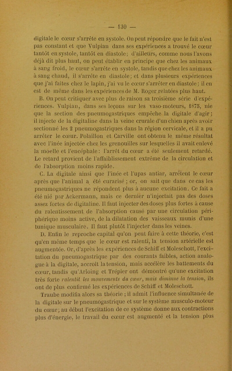 digitale le cœur s’arrête en systole. Ou peut répondre que le fait n’est pas constant et que Vulpian dans ses expériences a trouvé le cœur tantôt en systole, tantôt en diastole; d’ailleurs, comme nous l’avons déjà dit plus haut, on peut établir en principe que chez les animaux à sang froid, le cœur s’arrête en systole, tandis que chez les animaux à sang chaud, il s’arrête en diastole; et dans plusieurs expériences que j’ai faites chez le lapin, j’ai vu le cœur s’arrêter en diastole; il en est de même dans les expériences de M. Roger relatées plus haut. B. On peut critiquer avec plus déraison sa troisième série d’expé- riences. Vulpian, dans ses leçons sur les vaso-moteurs, 1873, nie que la section des pneumogastriques empêche la digitale d’agir; il injecte de la digitaline dans la veine crurale d’un chien après avoir sectionné les 2 pneumogastriques dans la région cervicale, et il a pu arrêter le cœur. Polaillon et Carville ont obtenu le même résultat avec l’inée injectée chez les grenouilles sur lesquelles il avait enlevé la moelle et l’encéphale : l’arrêt du cœur a été seulement retardé. Le retard provient de l’affaiblissement extrême de la circulation et de l'absorption moins rapide. G. La digitale ainsi que l’inée et l’upas antiar, arrêtent le cœur après que l’animal a été curarisé ; or, on sait que dans ce cas les pneumogastriques ne répondent plus à aucune excitation. Ce fait a été nié par Ackermann, mais ce dernier n’injectait pas des doses assez fortes de digitaline. Il faut injecter des doses plus fortes à cause du ralentissement de l’absorption causé par une circulation péri- phérique moins active, de la dilatation des vaisseaux munis d’une tunique musculaire. Il faut plutôt l’injecter dans les veines. D. Enfin le reproche capital qu’on peut faire à cette théorie, c’est qu’en même temps que le cœur est ralenti, la tension artérielle est augmentée. Or, d’après les expériences deSchiff et Molescliott, l’exci- tation du pneumogastrique par des courants faibles, action analo- gue à la digitale, accroît la tension, mais accélère les battements du cœur, tandis qu’Arloing et Trépier ont démontré qu’une excitation très forte ralentit les mouvements du cœur, mais diminue la tension, ils ont de plus confirmé les expériences de Scliiff et Moleschott. Traube modifia alors sa théorie ; il admit l’influence simultanée de la digitale sur le pneumogastrique et sur le système musculo-moteur du cœur; au début l’excitation de ce système donne aux contractions plus d’énergie, le travail du cœur est augmenté et la tension plus