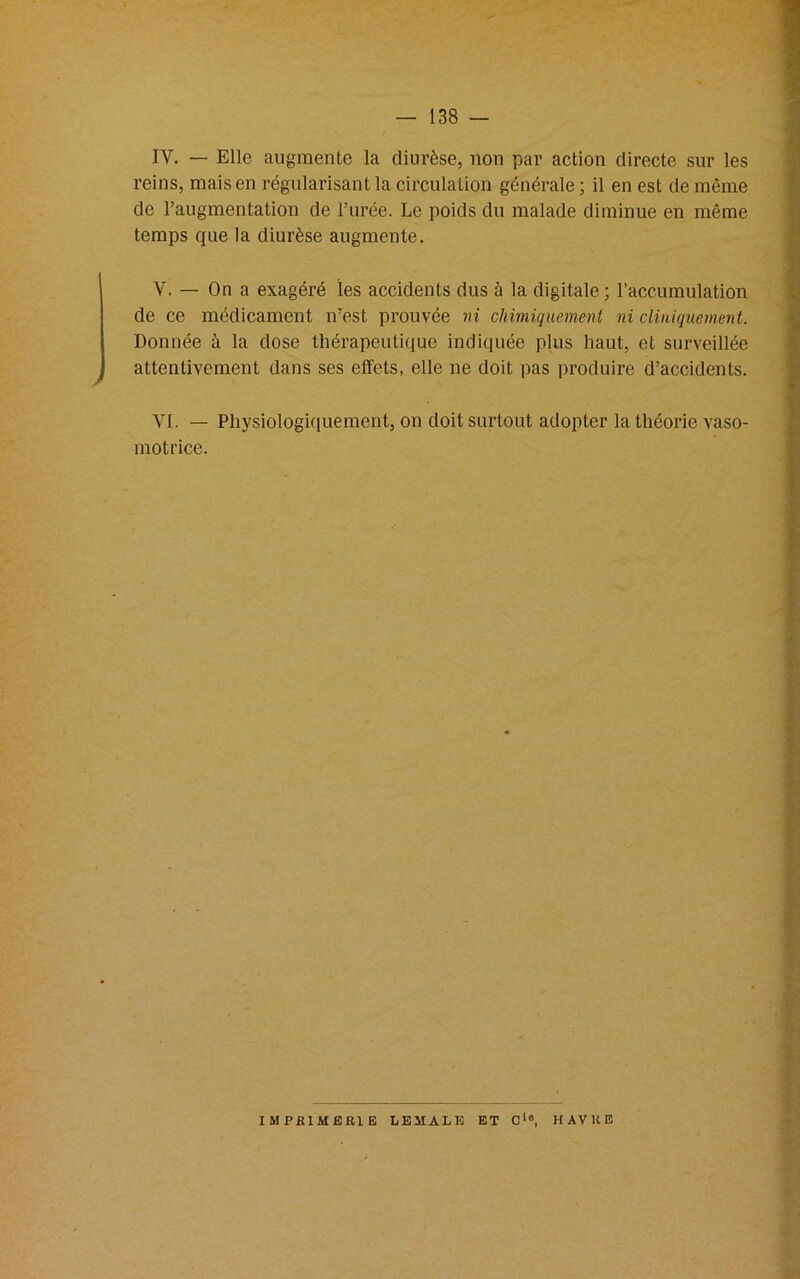 IV. — Elle augmente la diurèse, non par action directe sur les reins, mais en régularisant la circulation générale ; il en est de même de l’augmentation de l’urée. Le poids du malade diminue en même temps que la diurèse augmente. V. — On a exagéré les accidents dus à la digitale; l’accumulation de ce médicament n’est prouvée ni chimiquement ni cliniquement. Donnée à la dose thérapeutique indiquée plus haut, et surveillée attentivement dans ses effets, elle ne doit pas produire d’accidents. VI. — Physiologiquement, on doit surtout adopter la théorie vaso- motrice. IMPRIMERIE LE MA LE ET Cie. HAVRE