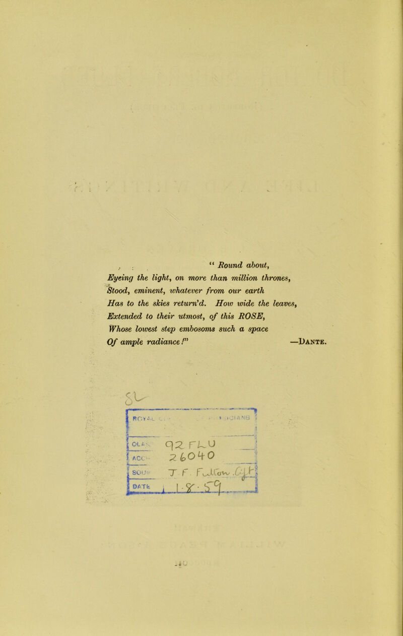 . . “ Round about y Eyeing the lights on more than million thrones^ .f. Stoody eminent, whatever from our earth Has to the skies return'd. How wide the leaves. Extended to their utmost, of this ROSE, Whose lowest step embosoms such a space Of ample radiance! —Dante. 5^ 1 3 A , fjl'.-ti -j 1 qz ruo _■ 1 ACC' 1 SOU'.- T f. 1 DATS i 1 1