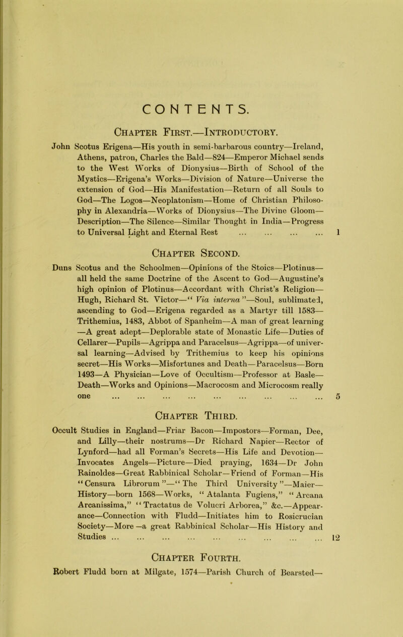 CONTENTS. Chapter First.—Introductory. John Scotus Erigena—His youth in semi-barbarous country—Ireland, Athens, patron, Charles the Bald—824—Emperor Michael sends to the West Works of Dionysius—Birth of School of the Mystics—Erigena’s Works—Division of Nature—Universe the extension of God—His Manifestation—Return of all Souls to God—The Logos—Neoplatonism—Home of Christian Philoso- phy in Alexandria—Works of Dionysius—The Divine Gloom— Description—The Silence—Similar Thought in India—Progress to Universal Light and Eternal Rest ... ... ... ... 1 Chapter Second. Duns Scotus and the Schoolmen—Opinions of the Stoics—Plotinus— all held the same Doctrine of the Ascent to God—Augustine’s high opinion of Plotinus—Accordant with Christ’s Religion— Hugh, Richard St. Victor—“ Via interna ”—Soul, sublimated, ascending to God—Erigena regarded as a Martyr till 1583— Trithemius, 1483, Abbot of Spanheim—A man of great learning —A great adept—Deplorable state of Monastic Life—Duties of Cellarer—Pupils—Agrippa and Paracelsus—Agrippa—of univer- sal learning—Advised by Trithemius to keep his opinions secret—His Works—Misfortunes and Death—Paracelsus—Born 1493—A Physician—Love of Occultism—Professor at Basle— Death—Works and Opinions—Macrocosm and Microcosm really Chapter Third. Occult Studies in England—Friar Bacon—Impostors—Forman, Dee, and Lilly—their nostrums—Dr Richard Napier—Rector of Lynford—had all Forman’s Secrets—His Life and Devotion— Invocates Angels—Picture—Died praying, 1634—Dr John Rainoldes—Great Rabbinical Scholar—Friend of Forman—His “ Censura Librorum ”—“The Third University”—Maier— History—born 1568—Works, “ Atalanta Fugiens,” “Arcana Arcanissima,” “ Tractatus de Volucri Arborea,” &c.—Appear- ance—Connection with Fludd—Initiates him to Rosicrucian Society—More —a great Rabbinical Scholar—His History and Studies ... 12 Chapter Fourth. Robert Fludd born at Milgate, 1574—Parish Church of Bearsted—