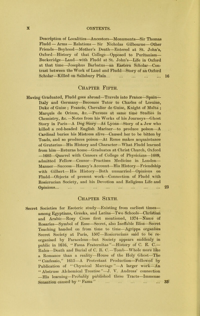 Description of Localities—Ancestors—Monuments—Sir Thomas Fludd — Arms—Relations — Sir Nicholas Gilbourne—Other Friends—Boyhood—Mother’s Death—Entered at St. John’s, Oxford—History of that College—Opposed to Puritanism— Buckeridge—Laud—with Fludd at St. John’s—Life in Oxford at that time—Josephus Barbatus—an Eastern Scholar—Con- trast between the Work of Laud and Fludd—Story of an Oxford Scholar—Killed on Salisbury Plain... ... ... ... ... 16 Chapter Fifth. Having Graduated, Fludd goes abroad—Travels into France—Spain— Italy and Germany—Becomes Tutor to Charles of Loraine, Duke of Guise ; Francis, Chevalier de Guise, Knight of Malta ; Marquis de Orizon, &c.—Pursues at same time Studies in Chemistry, &c.—Notes from his Works of his Journeys—Ghost Story in Paris—A Dog Story—-At Lyons—Story of a Jew who killed a red-headed English Mariner—to produce poison—A Cardinal buries his Mistress alive—Caused her to be bitten by Toads, and so produces poison—At Rome makes acquaintance of Gruterius—His History and Character—What Fludd learned from him—Returns home—Graduates at Christ Church, Oxford —1605—Quarrel with Censors of College of Physicians—1609, admitted Fellow—Censor—Practises Medicine in London— Manner—Success—Harney’s Account—His History—Friendship with Gilbert—His History—Both unmarried—Opinions on Fludd—Objects of present work—Connection of Fludd with Rosicrucian Society, and his Devotion and Religious Life and Opinions... ... ... ... ... ... ... ... ... 23 Chapter Sixth. Secret Societies for Esoteric study—Existing from earliest times— among Egyptians, Greeks, and Latins—Two Schools—Christian and Arabic—Rosy Cross first mentioned, 1374—Name of Rosaries—Symbol of Rose—Secret, also Ineffable Bliss—Secret Teaching handed on from time to time—Agrippa organises Secret Society at Paris, 1507—Rosicrucians said to be re- organised by Paracelsus—but Society appears suddenly in public in 1616, “ Fama Fraternitas”—History of C. R. C.— Rules—Death and Burial of C. R. C.—Tomb—Whole more like a Romance than a reality—House of the Holy Ghost—The “ Confessio,” 1615—A Protestant Production—Followed by Publication of “ Chyinical Marriage”—A larger work—An “ Abstruse Alchemical Treatise ”—J. V. Andreas’ connection His learning—Probably published these Tracts—Immense Sensation caused by “ Fama ” 33