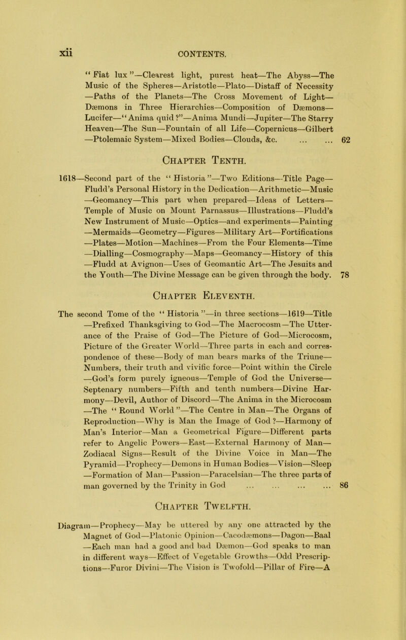 “ Fiat lux ”—Clearest light, purest heat—The Abyss—The Music of the Spheres—Aristotle—Plato—Distaff of Necessity —Paths of the Planets—The Cross Movement of Light— Daemons in Three Hierarchies—Composition of Daemons— Lucifer—“Anima quid?”—Anima Mundi—Jupiter—The Starry Heaven—The Sun—Fountain of all Life—Copernicus—Gilbert —Ptolemaic System—Mixed Bodies—Clouds, &c. ... ... 62 Chapter Tenth. 1618—Second part of the “Historia”—Two Editions—Title Page— Fludd’s Personal History in the Dedication—Arithmetic—Music —Geomancy—This part when prepared—^Ideas of Letters— Temple of Music on Mount Parnassus—Illustrations—Fludd’s New Instrument of Music—Optics—and experiments—Painting —Mermaids—Geometry—Figures—Military Art—Fortifications —Plates—Motion—Machines—From the Four Elements—Time —Dialling—Cosmography—Maps—Geomancy—History of this —Fludd at Avignon—Uses of Geomantic Art—The Jesuits and the Youth—The Divine Message can be given through the body. 78 Chapter Eleventh. The second Tome of the “Historia”—in three sections—1619—Title —Prefixed Thanksgiving to God—The Macrocosm—The Utter- ance of the Praise of God—The Picture of God—Microcosm, Picture of the Greater World—Three parts in each and corres- pondence of these—Body of man bears marks of the Triune— Numbers, their truth and vivific force—Point within the Circle —God’s form purely igneous—Temple of God the Universe— Septenary numbers—Fifth and tenth numbers—Divine Har- mony—Devil, Author of Discord—The Anima in the Microcosm —The “Round World”—The Centre in Man—The Organs of Reproduction—Why is Man the Image of God ?—Harmony of Man’s Interior—Man a Geometrical Figure—Different parts refer to Angelic Powers—East—External Harmony of Man— Zodiacal Signs—Result of the Divine Voice in Man—The Pyramid—Prophecy—Demons in Human Bodies—Vision—Sleep —Formation of Man—Passion—Paracelsian—The three parts of man governed by the Trinity in God 86 Chapter Twelfth. Diagram—Prophecy—May be utteied by any one attracted by the Magnet of God—Platonic Opinion—Cacod:emons—Dagon—Baal —Each man had a good and l>ad Diemon—God speaks to man in different ways—Effect of Vegetable Growths—Odd Prescrip- tions—Furor Divini—The Vision is Twofold—Pillar of Fire—A