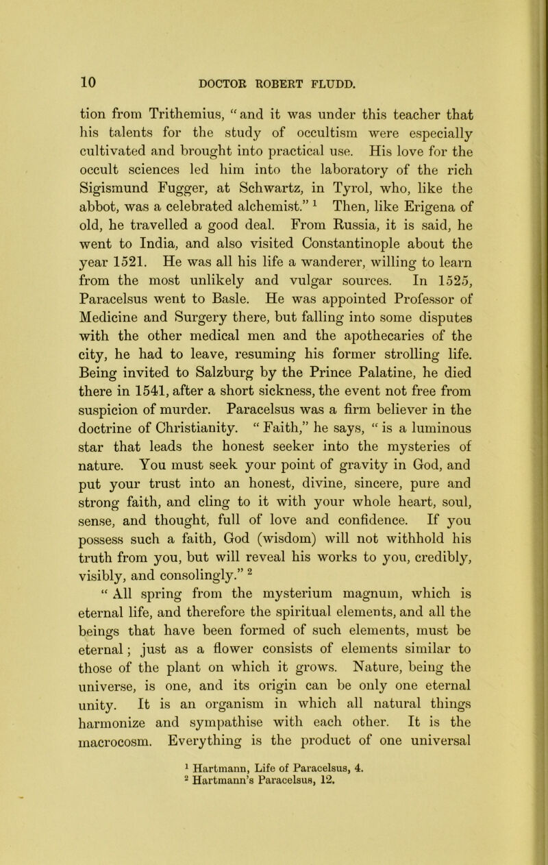 tion from Trithemius, ‘'and it was under this teacher that his talents for the study of occultism were especially cultivated and brought into practical use. His love for the occult sciences led him into the laboratory of the rich Sigismund Fugger, at Schwartz, in Tyrol, who, like the abbot, was a celebrated alchemist.” ^ Then, like Erigena of old, he travelled a good deal. From Russia, it is said, he went to India, and also visited Constantinople about the year 1521. He was all his life a wanderer, willing to learn from the most unlikely and vulgar sources. In 1525, Paracelsus went to Basle. He was appointed Professor of Medicine and Surgery there, but falling into some disputes with the other medical men and the apothecaries of the city, he had to leave, resuming his former strolling life. Being invited to Salzburg by the Prince Palatine, he died there in 1541, after a short sickness, the event not free from suspicion of murder. Paracelsus was a firm believer in the doctrine of Christianity. “ Faith,” he says, “ is a luminous star that leads the honest seeker into the mysteries of nature. You must seek your point of gravity in God, and put your trust into an honest, divine, sincere, pure and strong faith, and cling to it with your whole heart, soul, sense, and thought, full of love and confidence. If you possess such a faith, God (wisdom) will not withhold his truth from you, but will reveal his works to you, credibly, visibly, and consolingly.” ^ “ All spring from the mysterium magnum, which is eternal life, and therefore the spiritual elements, and all the beings that have been formed of such elements, must be eternal; just as a flower consists of elements similar to those of the plant on which it grows. Nature, being the universe, is one, and its origin can be only one eternal unity. It is an organism in which all natural things harmonize and sympathise with each other. It is the macrocosm. Everything is the product of one universal 1 Hartmann, Life of Paracelsus, 4. 2 Hartmann’s Paracelsus, 12.