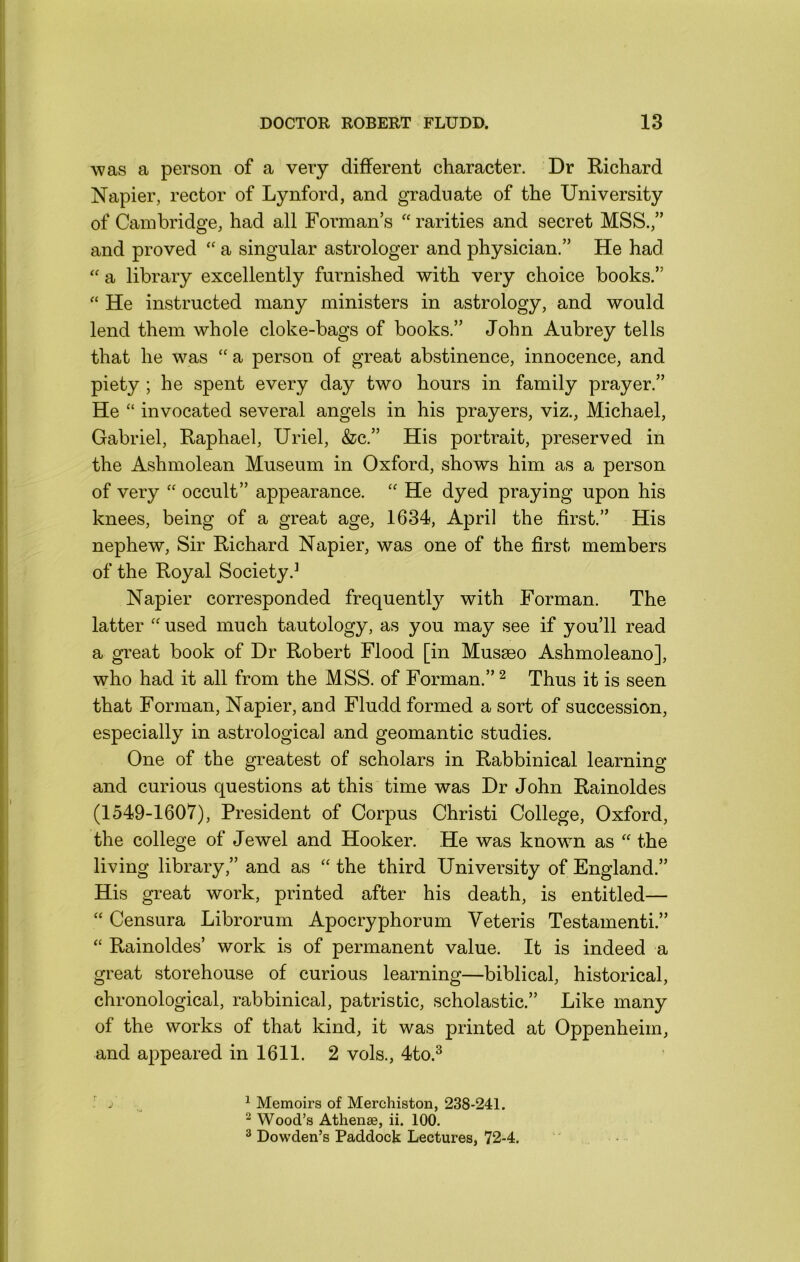 was a person of a very different character. Dr Richard Napier, rector of Lynford, and graduate of the University of Cambridge, had all Forman’s “ rarities and secret MSS.,” and proved “ a singular astrologer and physician.” He had “ a library excellently furnished with very choice books.” He instructed many ministers in astrology, and would lend them whole cloke-bags of books.” John Aubrey tells that he was “ a person of great abstinence, innocence, and piety ; he spent every day two hours in family prayer.” He “ invocated several angels in his prayers, viz., Michael, Gabriel, Raphael, Uriel, &c.” His portrait, preserved in the Ashmolean Museum in Oxford, shows him as a person of very “ occult” appearance. He dyed praying upon his knees, being of a great age, 1634, April the first.” His nephew. Sir Richard Napier, was one of the first members of the Royal Society.^ Napier corresponded frequently with Forman. The latter “ used much tautology, as you may see if you’ll read a great book of Dr Robert Flood [in Musseo Ashmoleano], who had it all from the MSS. of Forman.” ^ Thus it is seen that Forman, Napier, and Fludd formed a sort of succession, especially in astrological and geomantic studies. One of the greatest of scholars in Rabbinical learning and curious questions at this time was Dr John Rainoldes (1549-1607), President of Corpus Christi College, Oxford, the college of Jewel and Hooker. He was knowm as '' the living library,” and as “ the third University of England.” His great work, printed after his death, is entitled— “ Censura Librorum Apocryphorum Veteris Testament!.” Rainoldes’ work is of permanent value. It is indeed a great storehouse of curious learning—biblical, historical, chronological, rabbinical, patristic, scholastic.” Like many of the works of that kind, it was printed at Oppenheim, and appeared in 1611. 2 vols., 4to.^ ^ Memoirs of Merchiston, 238-241. ^ Wood’s Athense, ii. 100. ^ Dowden’s Paddock Lectures, 72-4.