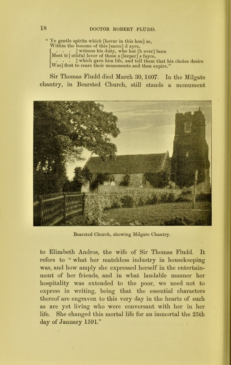 “ Ye gentle spirits which [hover in this hou] se, Within the bosome of this [sacre] d ayre, [ . . . ] witness his duty, who hat [h ever] been [Most tr] uthful lover of those s [leeper] s fayre, [ • • • ] which gave him life, and tell them that his choice desire [Was] first to reare their monuments and then expire.” Sir Thomas Fludd died March 30,1G07. In the Mil^ate chantry, in Bearsted Church, still stands a monument Bearsted Church, showing Milgate Chantry. to Elizabeth Andros, the wife of Sir Thomas Fludd. It refers to “ what her matchless industry in housekeeping was, and how amply she expressed herself in the entertain- ment of her friends, and in what laudable manner her hospitality was extended to the poor, we need not to express in writing, being that the essential characters thereof are engraven to this very day in the hearts of such as are yet living who were conversant with her in her life. She changed this mortal life for an immortal the 25th day of January 1591.”