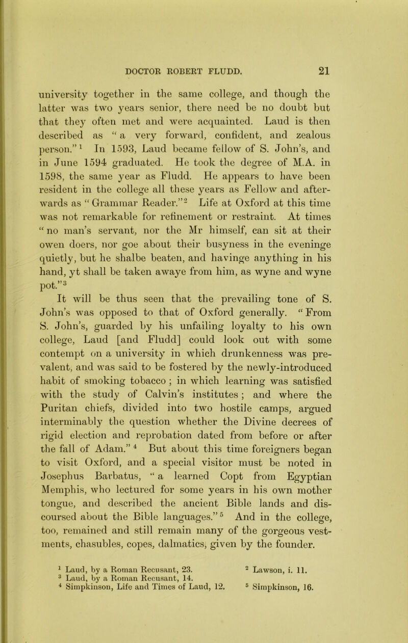 university together in the same college, and though the latter was two years senior, there need be no doubt but that they often met and were acquainted. Laud is then described as “ a very forward, confident, and zealous person.”^ In 1593, Laud became fellow of S. John’s, and in June 1594 graduated. He took the degree of M.A. in 1598, the same year as Fludd. He appears to have been resident in the college all these years as Fellow and after- w^ards as “ Grammar Reader.”^ Life at Oxford at this time was not remarkable for refinement or restraint. At times no man’s servant, nor the Mr himself, can sit at their owen doers, nor goe about their busyness in the eveninge quietly, but he shalbe beaten, and havinge anything in his hand, yt shall be taken awaye from him, as wyne and wyne pot.”^ It will be thus seen that the prevailing tone of S. John’s was opposed to that of Oxford generally. “ From S. John’s, guarded by his unfailing loyalty to his own college. Laud [and Fludd] could look out with some contempt (m a university in which drunkenness was pre- valent, and was said to be fostered by the newly-introduced habit of smoking tobacco ; in which learning was satisfied with the study of Calvin’s institutes; and where the Puritan chiefs, divided into two hostile camps, argued interminably the question whether the Divine decrees of rigid election and reprobation dated from before or after the fall of Adam.” ^ But about this time foreiofners besfan to visit Oxford, and a special visitor must be noted in Josephus Barbatus, “ a learned Copt from Egyptian Memphis, who lectured for some years in his own mother tongue, and described the ancient Bible lands and dis- coursed about the Bible languages.”^ And in the college, too, remained and still remain many of the gorgeous vest- ments, chasubles, copes, dalmatics; given by the founder. ^ Laud, by a Roman Recusant, 23. ® Laud, by a Roman Recusant, 14. ^ Simpkinson, Life and Times of Laud, 12, ^ Lawson, i. 11. ° Simpkinson, 16.