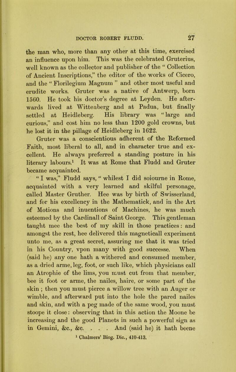 the man who, more than any other at this time, exercised an influence upon him. This was the celebrated Gruterius, well known as the collector and publisher of the “ Collection of Ancient Inscriptions,” the editor of the works of Cicero, and the “ Florile^ium Magnum ” and other most useful and erudite works. Gruter was a native of Antwerp, born 1560. He took his doctor’s degree at Leyden. He after- wards lived at Wittenberg and at Padua, but finally settled at Heidleberg. His library was “ large and curious,” and cost him no less than 1200 gold crowns, but he lost it in the pillage of Heidleberg in 1622. Gruter was a conscientious adherent of the Beformed Faith, most liberal to all, and in character true and ex- cellent. He always preferred a standing posture in his literar}^ labours.^ It was at Home that Fludd and Gruter became acquainted. “ I was,” Fludd says, “ whilest I did soiourne in Home, acquainted with a very learned and skilful personage, called Master Gruther. Hee was by birth of Swisserland, and for his excellencv in the Mathematick, and in the Art of Motions and inuentions of Machines, he was much esteemed by the Cardinall of Saint George. This gentleman taught mee the best of my skill in those practices: and amongst the rest, hee delivered this magneticall experiment unto me, as a great secret, assuring me that it was tried in his Country, vpon many with good successe. When (said he) any one hath a withered and consumed member, as a dried arme,leg, foot, or such like, which ph^^sicians call an Atrophie of the lims, you must cut from that member, bee it foot or arme, the nailes, haire, or some part of the skin ; then you must pierce a willow tree with an Auger or wimble, and afterward put into the hole the pared nailes and skin, and with a peg made of the same wood, you must stoope it close: observing that in this action the Moone be increasing and the good Planets in such a powerful sign as in Gemini, &c., &c. . . . And (said he) it hath beene ^ Chalmers’ Biog. Die., 410-413,