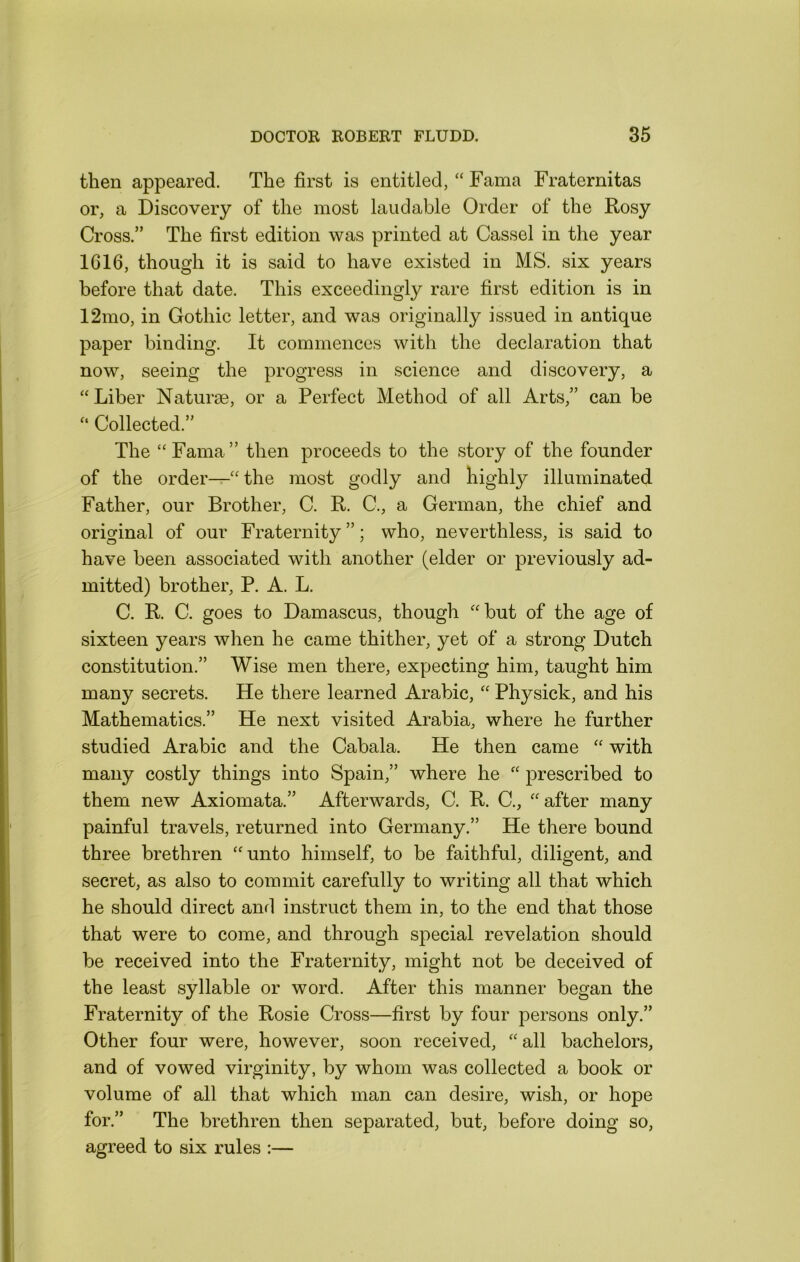 then appeared. The first is entitled, “ Fama Fraternitas or, a Discovery of the most laudable Order of the Rosy Cross.” The first edition was printed at Cassel in the year 1616, though it is said to have existed in MS. six years before that date. This exceedingly rare first edition is in 12mo, in Gothic letter, and was originally issued in antique paper binding. It commences with the declaration that now, seeing the progress in science and discovery, a “Liber Naturae, or a Perfect Method of all Arts,” can be “ Collected.” The “Fama” then proceeds to the story of the founder of the order—“the most godly and highly illuminated Father, our Brother, C. R. C., a German, the chief and original of our Fraternity ”; who, neverthless, is said to have been associated with another (elder or previously ad- mitted) brother, P. A. L. C. R. C. goes to Damascus, though “but of the age of sixteen years when he came thither, yet of a strong Dutch constitution.” Wise men there, expecting him, taught him many secrets. He there learned Arabic, “ Physick, and his Mathematics.” He next visited Arabia, where he further studied Arabic and the Cabala. He then came “ with many costly things into Spain,” where he “ prescribed to them new Axiomata.” Afterwards, C. R. C., “after many painful travels, returned into Germany.” He there bound three brethren “unto himself, to be faithful, diligent, and secret, as also to commit carefully to writing all that which he should direct and instruct them in, to the end that those that were to come, and through special revelation should be received into the Fraternity, might not be deceived of the least syllable or word. After this manner began the Fraternity of the Rosie Cross—first by four persons only.” Other four were, however, soon received, “ all bachelors, and of vowed virginity, by whom was collected a book or volume of all that which man can desire, wish, or hope for.” The brethren then separated, but, before doing so, agreed to six rules :—