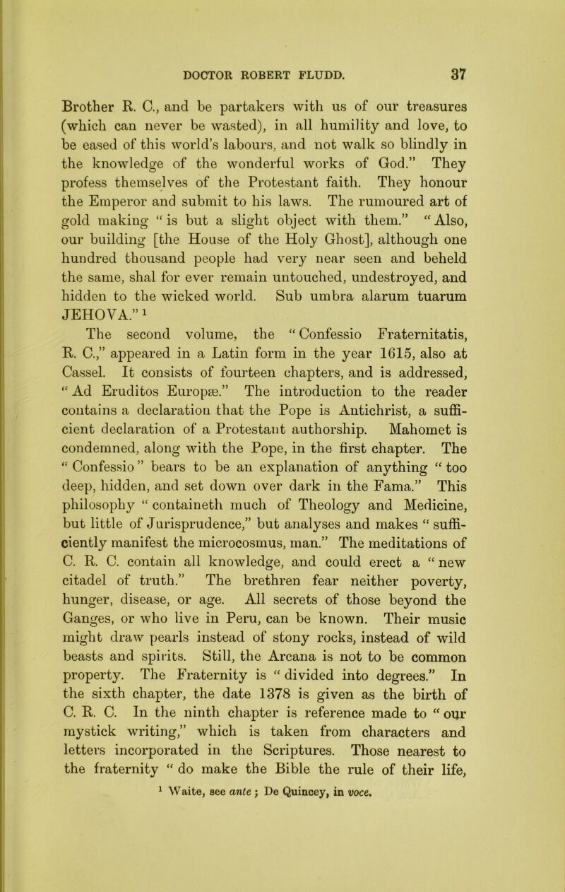 Brother R. C., and be partakers with us of our treasures (which can never be wasted), in all humility and love, to be eased of this world’s labours, and not walk so blindly in the knowledge of the wonderful works of God.” They profess themselves of the Protestant faith. They honour the Emperor and submit to his laws. The rumoured art of gold making “is but a slight object with them.” “Also, our building [the House of the Holy Ghost], although one hundred thousand people had very near seen and beheld the same, shal for ever remain untouched, undestroyed, and hidden to the wicked world. Sub umbra alarum tuarum JEHOVA.” 1 The second volume, the “Confessio Fraternitatis, R. C.,” appeared in a Latin form in the year 1615, also at Cassel. It consists of fourteen chapters, and is addressed, “ Ad Eruditos Europse.” The introduction to the reader contains a declaration that the Pope is Antichrist, a suffi- cient declaration of a Protestant authorship. Mahomet is condemned, along with the Pope, in the first chapter. The “ Confessio ” bears to be an explanation of anything “ too deep, hidden, and set down over dark in the Fama.” This philosophy “ containeth much of Theology and Medicine, but little of Jurisprudence,” but analyses and makes “ suffi- ciently manifest the microcosmus, man.” The meditations of C. R. C. contain all knowledge, and could erect a “ new citadel of truth.” The brethren fear neither poverty, hunger, disease, or age. All secrets of those beyond the Ganges, or who live in Peru, can be known. Their music might draw pearls instead of stony rocks, instead of wild beasts and spirits. Still, the Arcana is not to be common property. The Fraternity is “ divided into degrees.” In the sixth chapter, the date 1378 is given as the birth of C. R. C. In the ninth chapter is reference made to “ our mystick writing,” which is taken from characters and letters incorporated in the Scriptures. Those nearest to the fraternity “ do make the Bible the rule of their life, ^ Waite, see ante ; De Quincey, in voce.