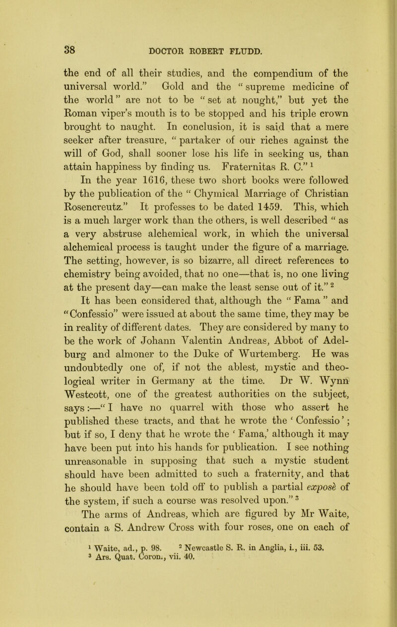 the end of all their studies, and the compendium of the universal world.” Gold and the “ supreme medicine of the world ” are not to be set at nought,” but yet the E-oman viper’s mouth is to be stopped and his triple crown brought to naught. In conclusion, it is said that a mere seeker after treasure, '' partaker of our riches against the will of God, shall sooner lose his life in seeking us, than attain happiness by finding us. Fraternitas R. C.” ^ In the year 1616, these two short books were followed by the publication of the “ Chymical Marriage of Christian Rosencreutz.” It professes to be dated 1459. This, which is a much larger work than the others, is well described “ as a very abstruse alchemical work, in which the universal alchemical process is taught under the figure of a marriage. The setting, however, is so bizarre, all direct references to chemistry being avoided, that no one—that is, no one living at the present day—can make the least sense out of it.” ^ It has been considered that, although the Fama ” and “Confessio” were issued at about the same time, they may be in reality of different dates. They are considered by many to be the work of Johann Valentin Andreas, Abbot of Adel- burg and almoner to the Duke of Wurtemberg. He was undoubtedly one of, if not the ablest, mystic and theo- logical writer in Germany at the time. Dr W. Wynn Westcott, one of the greatest authorities on the subject, says:—“ I have no quarrel with those who assert he published these tracts, and that he wrote the ‘ Confessio ’; but if so, I deny that he wrote the ' Fama,’ although it may have been put into his hands for publication. I see nothing unreasonable in supposing that such a mystic student should have been admitted to such a fraternity, and that he should have been told off to publish a partial expose of the system, if such a course was resolved upon.” ^ The arms of Andreas, which are figured by Mr Waite, contain a S. Andrew Cross with four roses, one on each of 1 Waite, ad., p. 98. ^ Newcastle S. R. in Anglia, i., iii. 53. 3 Ars. Quat, Coron., vii. 40.