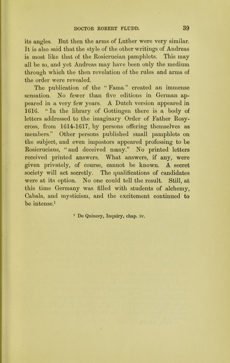 its angles. But then the arms of Luther were very similar. It is also said that the style of the other writings of Andreas is most like that of the Bosicrucian pamphlets. This may all be so, and yet Andreas may have been only the medium throuofh which the then revelation of the rules and arms of the order were revealed. The publication of the ‘‘Fama” created an immense sensation. No fewer than five editions in German ap- peared in a very few years. A Dutch version appeared in 1616. “In the library of Gottingen there is a body of letters addressed to the imaginary Order of Father Bosy- cross, from 1614-161'7, by persons offering themselves as members.” Other persons published small pamphlets on the subject, and even impostors appeared professing to be Bosicrucians, “and deceived many.” No printed letters received printed answers. What answers, if any, were given privately, of course, cannot be known. A secret society will act secretly. The qualifications of candidates were at its option. No one could tell the result. Still, at this time Germany was filled with students of alchemy, Cabala, and mysticism, and the excitement continued to be intense.^ ^ De Quincey, Inquiry, chap. iv.