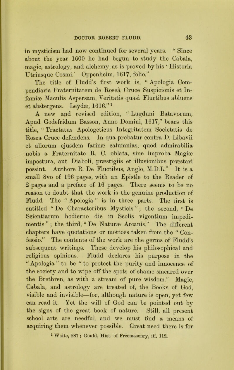 in mysticism had now continued for several years. Since about the year 1600 he had begun to study the Cabala, magic, astrology, and alchemy, as is proved by his ‘ Historia Utriusque Cosmi.’ Oppenheim, 1617, folio.” The title of Fludd’s first work is, “ Apologia Com- pendiaria Fraternitatem de Rosea Cruce Suspicionis et In- famise Maculis Aspersam, Veritatis quasi Fluctibus abluens et abstergens. Leydse, 1616.” ^ A new and revised edition, “ Lugduni Batavorum, Apud Godefridum Basson, Anno Domini, 1617,” bears this title, “ Tractatus Apologeticus Integritatem Societatis de Rosea Cruce defendens. In qua probatur contra D. Libavii et aliorum ejusdem farinse calumnias, quod admirabilia nobis a Fraternitate R. C. oblata, sine improba Magise impostura, aut Diaboli, prsestigiis et illusionibus prsestari possint. Authore R. De Fluctibus, Anglo, M.D.L.” It is a small 8VO of 196 pages, with an Epistle to the Reader of 2 pages and a preface of 16 pages. There seems to be no reason to doubt that the work is the genuine production of Fludd. The “ Apologia ” is in three parts. The first is entitled “ De Characteribus Mysticis ” ; the second, De Scientiarum hodierno die in Scolis vigentium impedi- mentis ” ; the third, “ De Naturae Arcanis.” The different chapters have quotations or mottoes taken from the “ Con- fessio.” The contents of the work are the germs of Fludd s subsequent writings. These develop his philosophical and religious opinions. Fludd declares his purpose in the “ Apologia ” to be “ to protect the purity and innocence of the society and to wipe off the spots of shame smeared over the Brethren, as with a stream of pure wisdom.” Magic, Cabala, and astrology are treated of, the Books of God, visible and invisible—for, although nature is open, yet few can read it. Yet the will of God can be pointed out by the signs of the great book of nature. Still, all present school arts are needful, and we must find a means of acquiring them whenever possible. Great need there is for ^ Waite, 287 ; Gould, Hist, of Freemasonry, iii. 112,