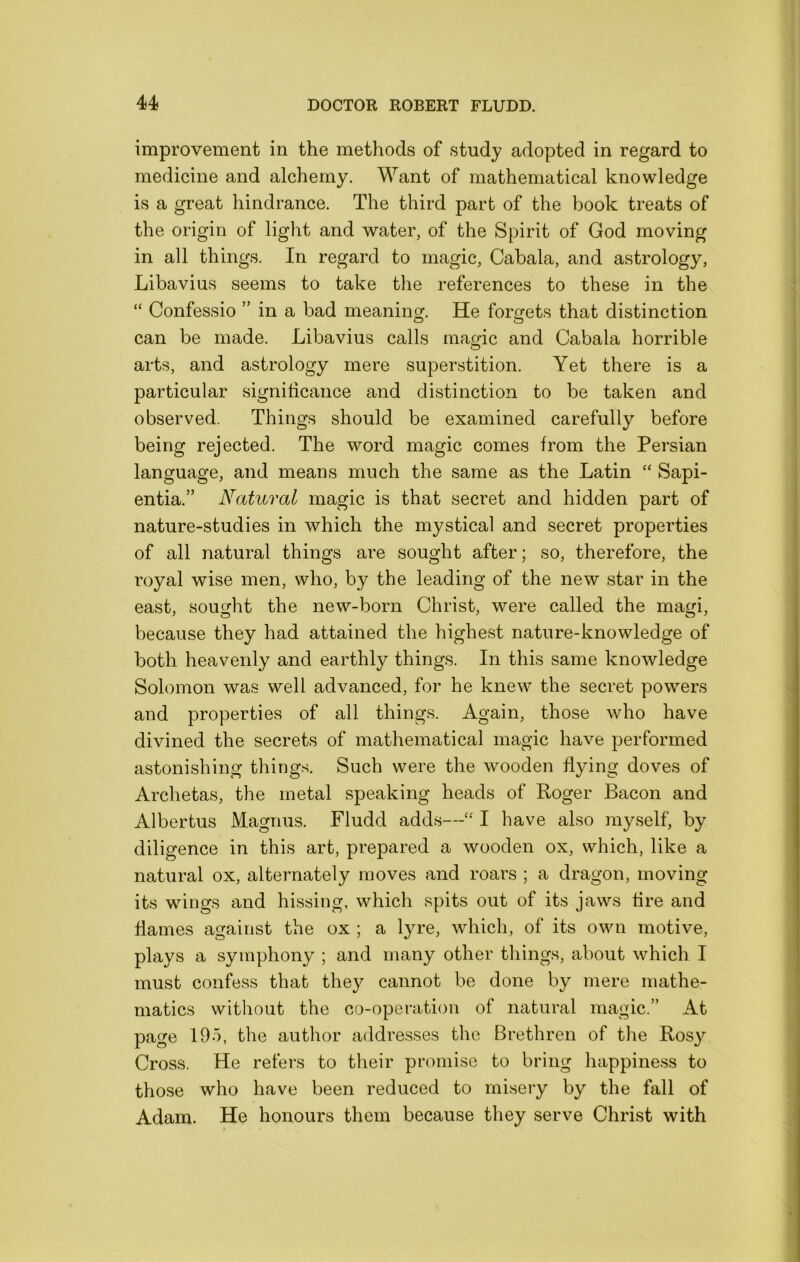 improvement in the methods of study adopted in regard to medicine and alchemy. Want of mathematical knowledge is a great hindrance. The third part of the book treats of the origin of liglit and water, of the Spirit of God moving in all things. In regard to magic, Cabala, and astrology, Libavius seems to take tlie references to these in the “ Confessio ” in a bad meaning. He forgets that distinction can be made. Libavius calls magic and Cabala horrible arts, and astrology mere superstition. Yet there is a particular signiticance and distinction to be taken and observed. Things should be examined carefully before being rejected. The word magic comes from the Persian language, and means much the same as the Latin “ Sapi- entia.” Natural magic is that secret and hidden part of nature-studies in which the mystical and secret properties of all natural things are sought after; so, therefore, the royal wise men, who, by the leading of the new star in the east, sought the new-born Christ, were called the magi, because they had attained the highest nature-knowledge of both heavenly and earthly things. In this same knowledge Solomon was well advanced, for he knew the secret powers and properties of all things. Again, those who have divined the secrets of mathematical magic have performed astonishing things. Such were the wooden flying doves of Archetas, the metal speaking heads of Roger Bacon and Albertus Magnus. Fludd adds—“ I have also myself, by diligence in this art, prepared a wooden ox, which, like a natural ox, alternately moves and roars ; a dragon, moving its wings and hissing, which spits out of its jaws tire and flames against the ox ; a lyre, which, of its own motive, plays a symphony ; and many other things, about which I must confess that they cannot be done by mere mathe- matics without the co-operation of natural magic.” At page 195, the author addresses the Brethren of the Rosy Cross. He refers to their promise to bring happiness to those who have been reduced to misery by the fall of Adam. He honours them because they serve Christ with