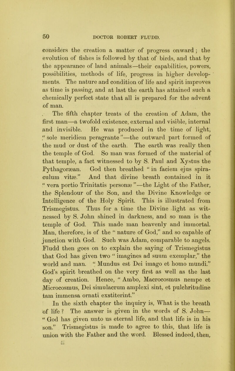 considers the creation a matter of progress onward ; the evolution of fishes is followed by that of birds, and that by the appearance of land animals—their capabilities, powers, possibilities, methods of life, progress in higher develop- ' ments. The nature and condition of life and spirit improves as time is passing, and at last the earth has attained such a chemically perfect state that all is prepared for the advent of man. The fifth chapter treats of the creation of Adam, the first man—a twofold existence, external and visible, internal and invisible. He was produced in the time of light, f sole meridiem peragrante ”—the outward part formed of the mud or dust of the earth. The earth was really then the temple of God. So man was formed of the material of that temple, a fact witnessed to by S. Paul and Xystus the Pythagoraean. God then breathed “ in faciem ej us spira- culum vitae.” And that divine breath contained in it “ vera portio Trinitatis personae ”—the Light of the Father, the Splendour of the Son, and the Divine Knowledge or Intelligence of the Holy Spirit. This is illustrated from Trismes'istus. Thus for a time the Divine lig^ht as wit- nessed by S. John shined in darkness, and so man is the temple of God. This made man heavenly and immortal. Man, therefore, is of the “ nature of God,” and so capable of junction with God. Such was Adam, comparable to angels. Fludd then goes on to explain the saying of Trisinegistus that God has given two “ imagines ad suum exemplar,” the world and man. Mundus est Dei imago et homo mundi.” God’s spirit breathed on the very first as well as the last day of creation. Hence, “ Ambo, Macrocosmus nempe et Microcosmus, Dei simulacrum amplexi sint, et pulchritudine tarn immensa ornati exstiterint.” In the sixth chapter the inquiry is. What is the breath of life ? The answer is given in the words of S. John— “ God has given unto us eternal life, and that life is in his son.” Trismegistus is made to agree to this, that life is union with the Father and the word. Blessed indeed, then,