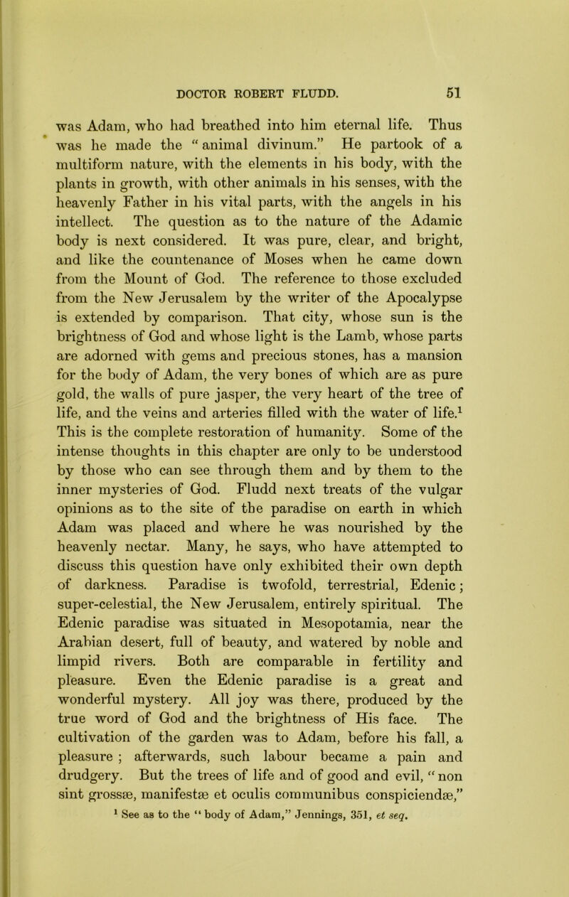 was Adam, who had breathed into him eternal life. Thus was he made the “ animal divinum.” He partook of a multiform nature, with the elements in his body, with the plants in growth, with other animals in his senses, with the heavenly Father in his vital parts, with the angels in his intellect. The question as to the nature of the Adamic body is next considered. It was pure, clear, and bright, and like the countenance of Moses when he came down from the Mount of God. The reference to those excluded from the New Jerusalem by the writer of the Apocalypse is extended by comparison. That city, whose sun is the brightness of God and whose light is the Lamb, whose parts are adorned with gems and precious stones, has a mansion for the body of Adam, the very bones of which are as pure gold, the walls of pure jasper, the very heart of the tree of life, and the veins and arteries filled with the water of life.^ This is the complete restoration of humanit}^ Some of the intense thoughts in this chapter are only to be understood by those who can see through them and by them to the inner mysteries of God. Fludd next treats of the vulgar opinions as to the site of the paradise on earth in which Adam was placed and where he was nourished by the heavenly nectar. Many, he says, who have attempted to discuss this question have only exhibited their own depth of darkness. Paradise is twofold, terrestrial, Edenic; super-celestial, the New Jerusalem, entirely spiritual. The Edenic paradise was situated in Mesopotamia, near the Arabian desert, full of beauty, and watered by noble and limpid rivers. Both are comparable in fertility and pleasure. Even the Edenic paradise is a great and wonderful mystery. All joy was there, produced by the true word of God and the brightness of His face. The cultivation of the garden was to Adam, before his fall, a pleasure ; afterwards, such labour became a pain and drudgery. But the trees of life and of good and evil,'' non sint grossEe, manifestse et oculis communibus conspiciendse,” * See as to the “ body of Adam,” Jennings, 351, tt seq.