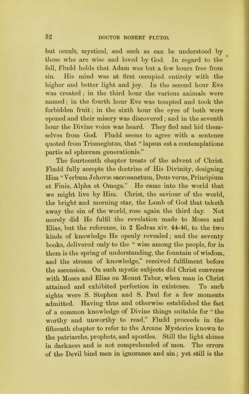 but occult, mystical, and such as can be understood by those who are wise and loved by God. In regard to the fall, Fludd holds that Adam was but a few hours free from sin. His mind was at first occupied entirely with the higher and better light and joy. In the second hour Eve was created; in the third hour the various animals were named; in the fourth hour Eve was tempted and took the forbidden fruit; in the sixth hour the eyes of both were opened and their misery was discovered; and in the seventh hour the Divine voice was heard. They fled and hid them- selves from God. Fludd seems to agree with a sentence quoted from Trismegistus, that “ lapsus est a contemplatione partis ad sphseram generationis.” The fourteenth chapter treats of the advent of Christ. Fludd fully accepts the doctrine of His Divinity, designing Him “ Verbum Jehovm sacrosanctum, Deus verus, Principium et Finis, Alpha et Omega.” He came into the world that we might live by Him. Christ, the saviour of the world, the bright and morning star, the Lamb of God that taketh away the sin of the world, rose again the third day. Not merely did He fulfil the revelation made to Moses and Elias, but the reference, in 2 Esdras xiv. 44-46, to the two kinds of knowledge He openly revealed; and the seventy books, delivered only to the “ wise among the people, for in them is the spring of understanding, the fountain of wisdom, and the stream of knowledge,” received fulfilment before the ascension. On such mystic subjects did Christ converse with Moses and Elias on Mount Tabor, when man in Christ attained and exhibited perfection in existence. To such sights were S. Stephen and S. Paul for a few moments admitted. Having thus and otherwise established the fact of a common knowledge of Divine things suitable for the worthy and unworthy to read,” Fludd proceeds in the fifteenth chapter to refer to the Arcane Mysteries known to the patriarchs, prophets, and apostles. Still the light shines in darkness and is not comprehended of men. The errors of the Devil bind men in ignorance and sin; yet still is the