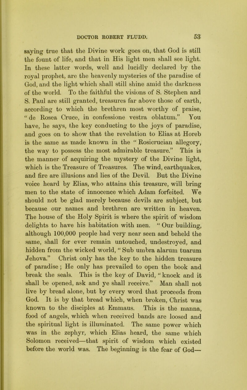 saying true that tlie Divine work goes on, that God is still tlie fount of life, and tliat in His light men shall see light. In these latter Avords, well and lucidly declared by the royal prophet, are the heavenly mysteries of the paradise of God, and the light which shall still shine amid the darkness of the world. To the faithful the visions of S. Stephen and S. Paul are still granted, treasures far above those of earth, according to which the brethren most worthy of praise, “ de Rosea Cruce, in confessione vestra oblatum.” You have, he says, the key conducting to the joys of paradise, and e’oes on to show that the revelation to Elias at Horeb O is the same as made known in the “ Rosicrucian allegory, the way to possess the most admirable treasure.” This is the manner of acquiring the mystery of the Divine light, which is the Treasure of Treasures. The Avind, earthquakes, and fire are illusions and lies of the Devil. But the Divine voice heard by Elias, Avho attains this treasure, will bring men to the state of innocence which Adam forfeited. We should not be glad merely because devils are subject, but because our names and brethren are written in heaven. The house of the Holy Spirit is where the spirit of wisdom delights to have his habitation with men. “ Our building, although 100,000 people had very near seen and beheld the same, shall for ever remain untouched, undestroyed, and hidden from the wicked world, “ Sub umbra alarum tuarum Jehova.” Christ only has the key to the hidden treasure of paradise ; He only has prevailed to open the book and break the seals. This is the key of David, ‘'knock and it shall be opened, ask and ye shall receive.” Man shall not live by bread alone, but by every word that proceeds from God. It is by that bread which, when broken, Christ was known to the disciples at Emmaus. This is the manna, food of angels, which when received bands are loosed and the spiritual light is illuminated. The same power which was in the zephyr, which Elias heard, the same which Solomon received—that spirit of wisdom which existed before the world was. The beginning is the fear of God—
