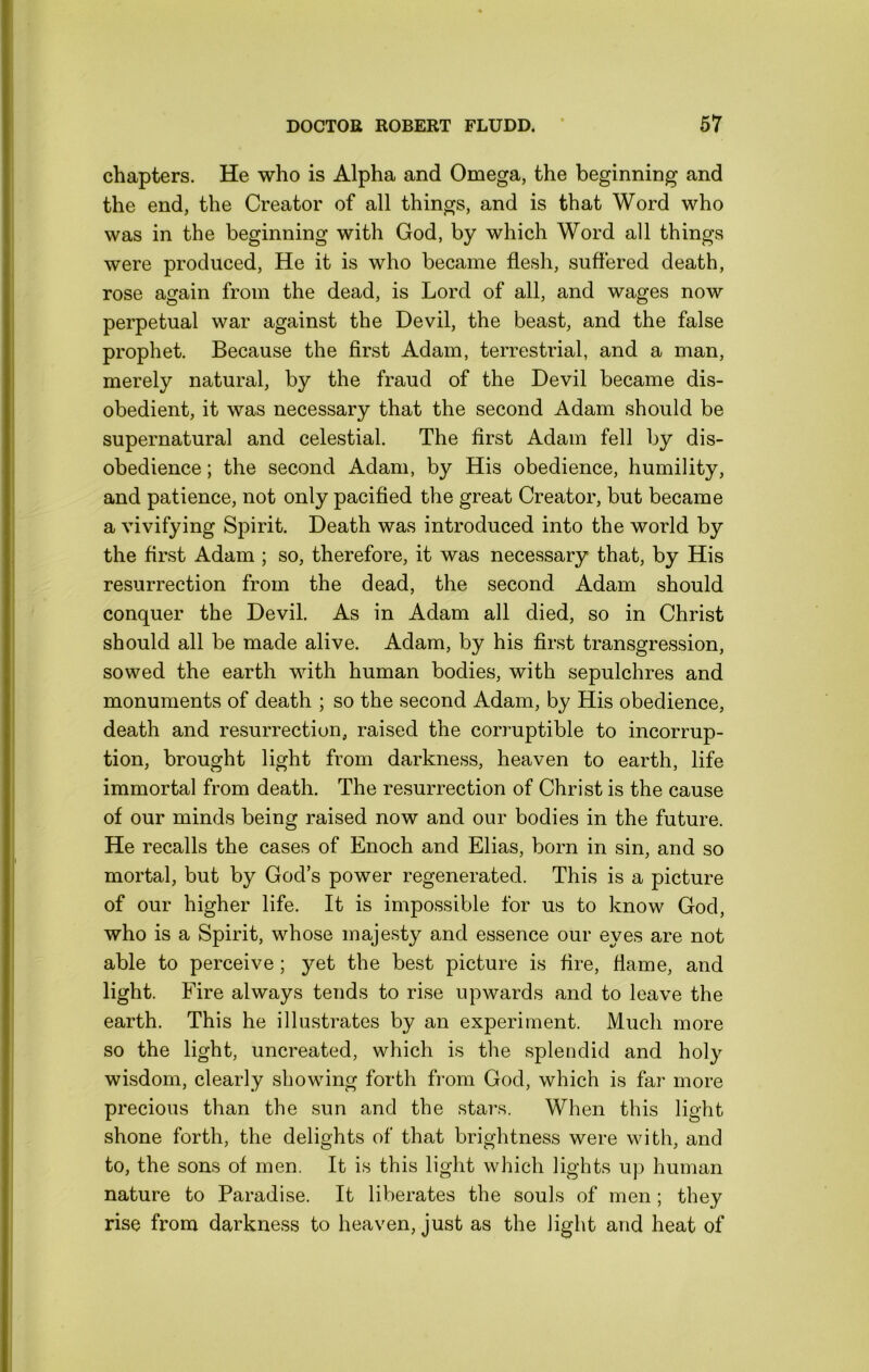 chapters. He who is Alpha and Omega, the beginning and the end, the Creator of all things, and is that Word who was in the beginning with God, by which Word all things were produced. He it is who became flesh, suffered death, rose again from the dead, is Lord of all, and wages now perpetual war against the Devil, the beast, and the false prophet. Because the first Adam, terrestrial, and a man, merely natural, by the fraud of the Devil became dis- obedient, it was necessary that the second Adam should be supernatural and celestial. The first Adam fell by dis- obedience ; the second Adam, by His obedience, humility, and patience, not only pacified the great Creator, but became a vivifying Spirit. Death was introduced into the world by the first Adam ; so, therefore, it was necessary that, by His resurrection from the dead, the second Adam should conquer the Devil. As in Adam all died, so in Christ should all be made alive. Adam, by his first transgression, sowed the earth with human bodies, with sepulchres and monuments of death ; so the second Adam, by His obedience, death and resurrection, raised the corruptible to incorrup- tion, brought light from darkness, heaven to earth, life immortal from death. The resurrection of Christ is the cause of our minds being raised now and our bodies in the future. He recalls the cases of Enoch and Elias, born in sin, and so mortal, but by God’s power regenerated. This is a picture of our higher life. It is impossible for us to know God, who is a Spirit, whose majesty and essence our eyes are not able to perceive; yet the best picture is fire, flame, and light. Fire always tends to rise upwards and to leave the earth. This he illustrates by an experiment. Much more so the light, uncreated, which is the splendid and holy wisdom, clearly showing forth from God, which is far more precious than the sun and the stars. When this light shone forth, the delights of that brightness were with, and to, the sons of men. It is this light which lights up human nature to Paradise. It liberates the souls of men ; they rise from darkness to heaven, just as the light and heat of