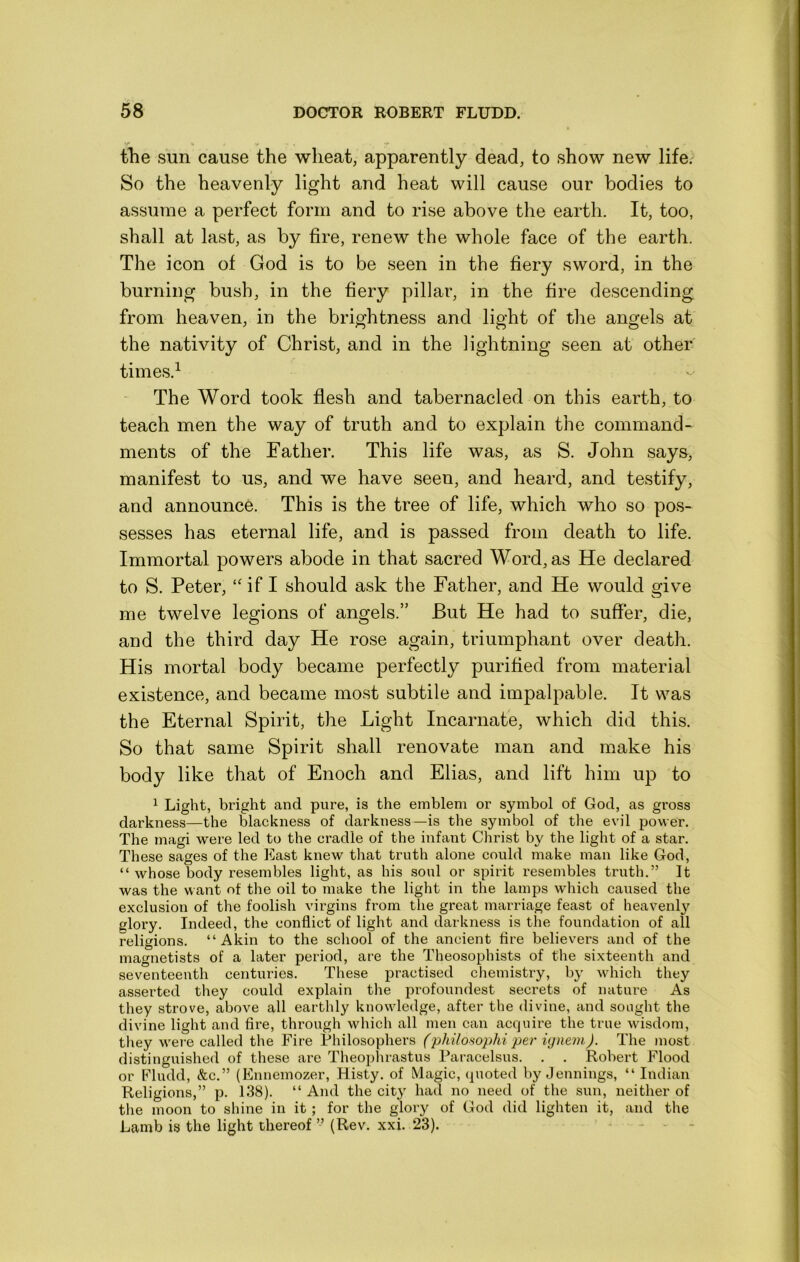 the sun cause the wheat, apparently dead, to show new life. So the heavenly light and heat will cause our bodies to assume a perfect form and to rise above the earth. It, too, shall at last, as by fire, renew the whole face of the earth. The icon of God is to be seen in the fiery sword, in the burning bush, in the fiery pillar, in the fire descending from heaven, in the brightness and light of the angels at the nativity of Christ, and in the lightning seen at other' times.^ The Word took flesh and tabernacled on this earth, to teach men the way of truth and to explain the command- ments of the Father. This life was, as S. John say&, manifest to us, and we have seen, and heard, and testify, and announce. This is the tree of life, which who so pos- sesses has eternal life, and is passed from death to life. Immortal powers abode in that sacred Word, as He declared to S. Peter, “if I should ask the Father, and He would give me twelve legions of angels.” But He had to suffer, die, and the third day He rose again, triumphant over death. His mortal body became perfectly purified from material existence, and became most subtile and impalpable. It was the Eternal Spirit, the Light Incarnate, which did this. So that same Spirit shall renovate man and make his body like that of Enoch and Elias, and lift him up to ^ Light, bright and pure, is the emblem or symbol of God, as gross darkness—the blackness of darkness—is the symbol of the evil power. The magi were led to the cradle of the infant Christ by the light of a star. These sages of the East knew that truth alone could make man like God, “ whose body resembles light, as his soul or spirit resembles truth.” It was the want of the oil to make the light in the lamps which caused the exclusion of the foolish virgins from the great marriage feast of heavenly glory. Indeed, the conflict of light and darkness is the foundation of all religions. “Akin to the school of the ancient fire believers and of the magnetists of a later period, are the Theosophists of the sixteenth and seventeenth centuries. These practised chemistry, by which they asserted they could explain the profoundest secrets of nature As they strove, above all earthly knowledge, after the divine, and sought the divine light and fire, through which all men can acquire the true wisdom, they wei e called the Fire Philosophers (philosophi per ignevi). The most distinguished of these are Theoplirastus Paracelsus. . . Robert Flood or Fludd, &c.” (Ennemozer, Histy. of Magic, quoted by Jennings, “ Indian Religions,” p. 138). “ And the city had no need of the sun, neither of the moon to shine in it; for the glory of God did lighten it, and the Lamb is the light thereof ” (Rev. xxi. 23).