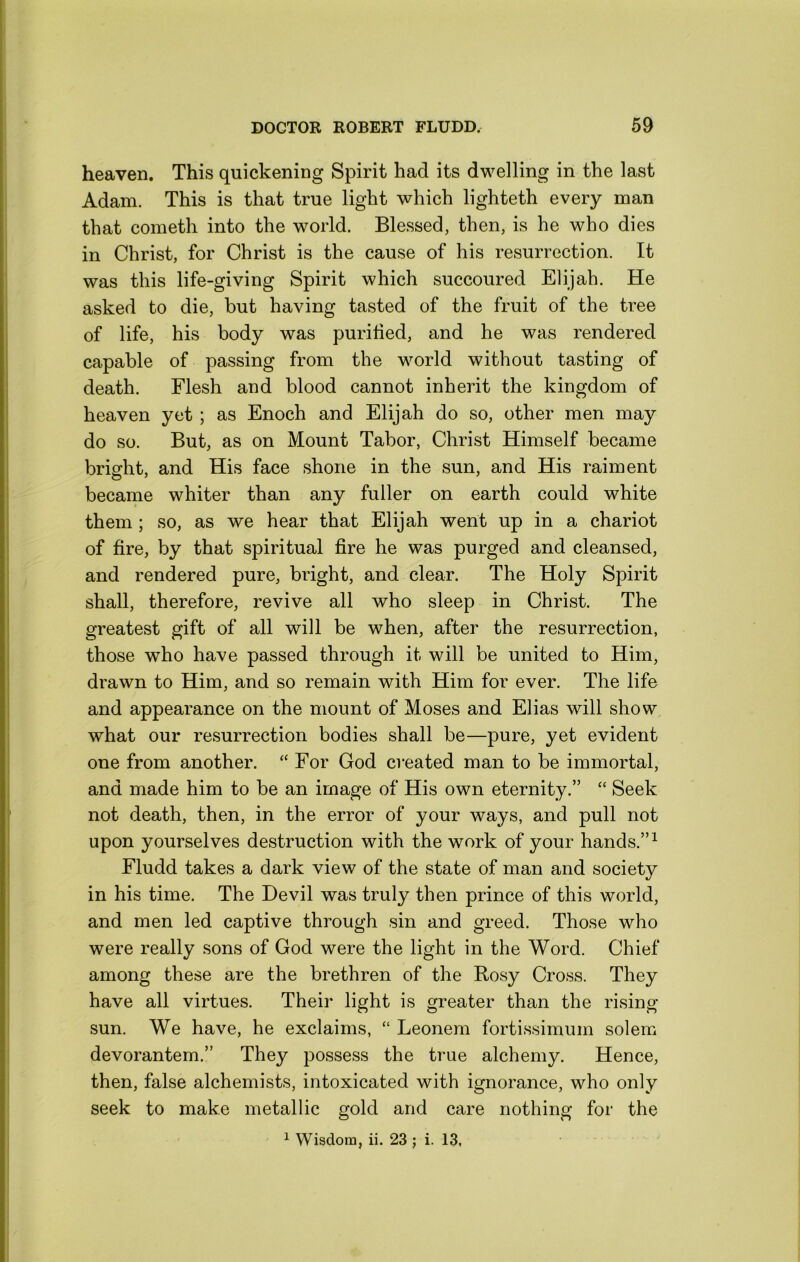 heaven. This quickening Spirit had its dwelling in the last Adam. This is that true light which lighteth every man that cometh into the world. Blessed, then, is he who dies in Christ, for Christ is the cause of his resurrection. It was this life-giving Spirit which succoured Elijah. He asked to die, but having tasted of the fruit of the tree of life, his body was purilied, and he was rendered capable of passing from the world without tasting of death. Flesh and blood cannot inherit the kingdom of heaven yet ; as Enoch and Elijah do so, other men may do so. But, as on Mount Tabor, Christ Himself became bright, and His face shone in the sun, and His raiment became whiter than any fuller on earth could white them ; so, as we hear that Elijah went up in a chariot of fire, by that spiritual fire he was purged and cleansed, and rendered pure, bright, and clear. The Holy Spirit shall, therefore, revive all who sleep in Christ. The greatest gift of all will be when, after the resurrection, those who have passed through it will be united to Him, drawn to Him, and so remain with Him for ever. The life and appearance on the mount of Moses and Elias will show what our resurrection bodies shall be—pure, yet evident one from another. “ For God created man to be immortal, and made him to be an image of His own eternity.” “ Seek not death, then, in the error of your ways, and pull not upon yourselves destruction with the work of your hands.”^ Fludd takes a dark view of the state of man and society in his time. The Devil was truly then prince of this world, and men led captive through sin and greed. Those who were really sons of God were the light in the Word. Chief among these are the brethren of the Rosy Cross. They have all virtues. Their light is greater than the rising sun. We have, he exclaims, “ Leonem fortissimum solem devorantem.” They possess the true alchemy. Hence, then, false alchemists, intoxicated with ignorance, who only seek to make metallic gold and care nothing for the ^ Wisdom, ii. 23 j i. 13,