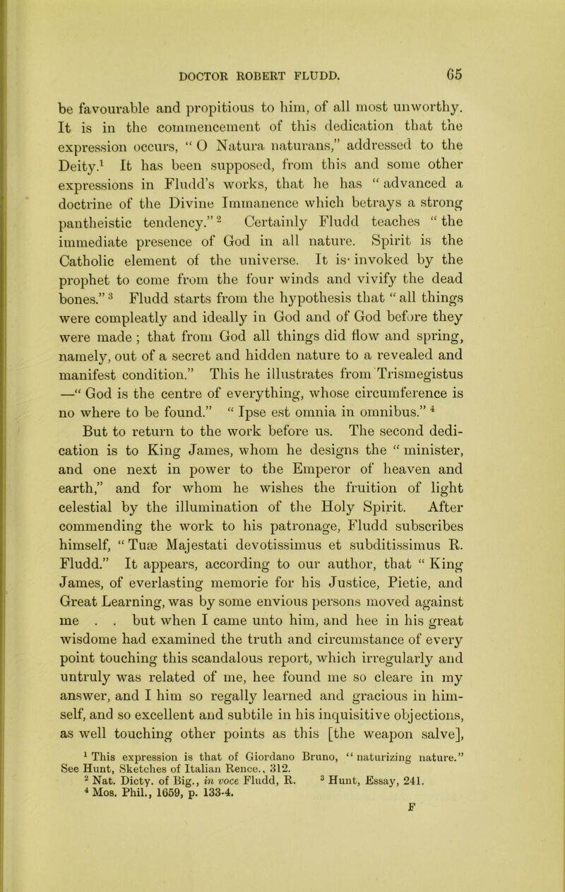 be favourable and propitious to him, of all most unworthy. It is in the commencement of tliis dedication that the expression occurs, “ O Natura iiaturans,” addressed to the Deity.^ It has been supposed, from this and some other expressions in Fludd’s works, that he has advanced a doctrine of the Divine Immanence which betrays a strong pantheistic tendency.” ^ Certainly Fludd teaches the immediate presence of God in all nature. Spirit is the Catholic element of the universe. It is- invoked by the prophet to come from the four winds and vivify the dead bones.” ^ Fludd starts from the hypothesis that “ all things were compleatly and ideally in God and of God before they were made ; that from God all things did flow and spring, namely, out of a secret and hidden nature to a revealed and manifest condition.” This he illustrates from Trismegistus —“ God is the centre of everything, whose circumference is no where to be found.” '' Ipse est omnia in omnibus.” ^ But to return to the work before us. The second dedi- cation is to King James, whom he designs the '' minister, and one next in power to the Emperor of heaven and earth,” and for whom he wishes the fruition of light celestial by the illumination of the Holy Spirit. After commending the work to his patronage, Fludd subscribes himself, ‘‘Tuae Majestati devotissimus et subditissimus B. Fludd.” It appears, according to our author, that “ King James, of everlasting memorie for his Justice, Pietie, and Great Learning, was by some envious persons moved against me . . but when I came unto him, and hee in his great wisdome had examined the truth and circumstance of every point touching this scandalous report, which irregularly and untruly was related of me, hee found me so cleare in my answer, and I him so regally learned and gracious in him- self, and so excellent and subtile in his inquisitive objections, as well touching other points as this [the weapon salve], ^ This expression is that of Giordano Bruno, “ naturizing nature.” See Hunt, Sketches of Italian Renee., 312. ^ Nat. Dicty. of Big., in voce Fludd, R. ^ Hunt, Essay, 241. 4 Mos. Phil., 1659, p. 133-4. F