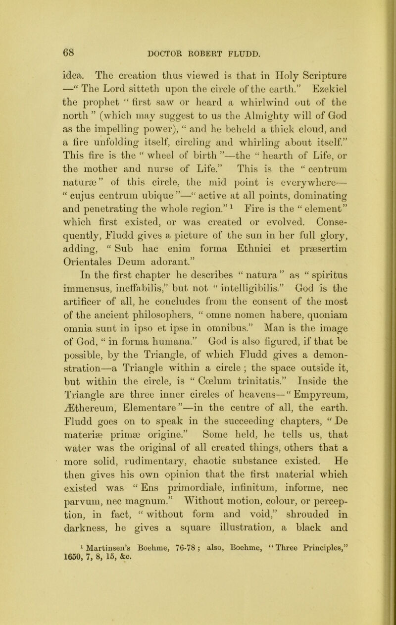 idea. The creation tlms viewed is that in Holy Scripture —The Lord sittetli upon the circle of the earth.” Ezekiel the prophet “ first saw or heard a whirlwind out of the north ” (which may suggest to us the Almighty will of God as the impelling power), “ and he beheld a thick cloud, and a fire unfolding itself, circling and whirling about itself.” This fire is the ‘‘ wheel of birth ”—the “ hearth of Life, or the mother and nurse of Life.” This is the “ centrum naturae ” of this circle, the mid point is everywhere— “ cujus centrum ubique ”—“ active at all points, dominating and penetrating the whole region.” ^ Fire is the ‘‘ element” which first existed, or was created or evolved. Conse- quently, Fludd gives a picture of the sun in her full gloiy, adding, ‘‘ Sub hac enim forma Ethnici et praesertim Orientales Deum adorant.” In the first chapter he desciibes natura ” as “ spiritus immensus, ineffabilis,” but not “ intelligibilis.” God is the artificer of all, he concludes from the consent of the most of the ancient philosophers, “ omne nomen habere, quoniam omnia sunt in ipso et ipse in omnibus.” Man is the image of God, “ in forma humana.” God is also figured, if that be possible, by the Triangle, of which Fludd gives a demon- stration—a Triangle within a circle ; the space outside it, but within the circle, is ‘‘ Coelum trinitatis.” Inside the Triangle are three inner circles of heavens—“ Empyreum, iEthereum, Elementare”—in the centre of all, the earth. Fludd goes on to speak in the succeeding chapters, He materise prinise origine.” Some held, he tells us, that water was the original of all created things, others that a more solid, rudimentary, chaotic substance existed. He then gives his own opinion that the first material which existed was Ens primordiale, infinitum, informe, nec parvum, nec magnum.” Without motion, colour, or percep- tion, in fact, without form and void,” shrouded in darkness, he gives a square illustration, a black and ^ Martinsen’s Boehme, 76-78 ; also, Boehme, “Three Principles,” 1660, 7, 8, 15, &c.