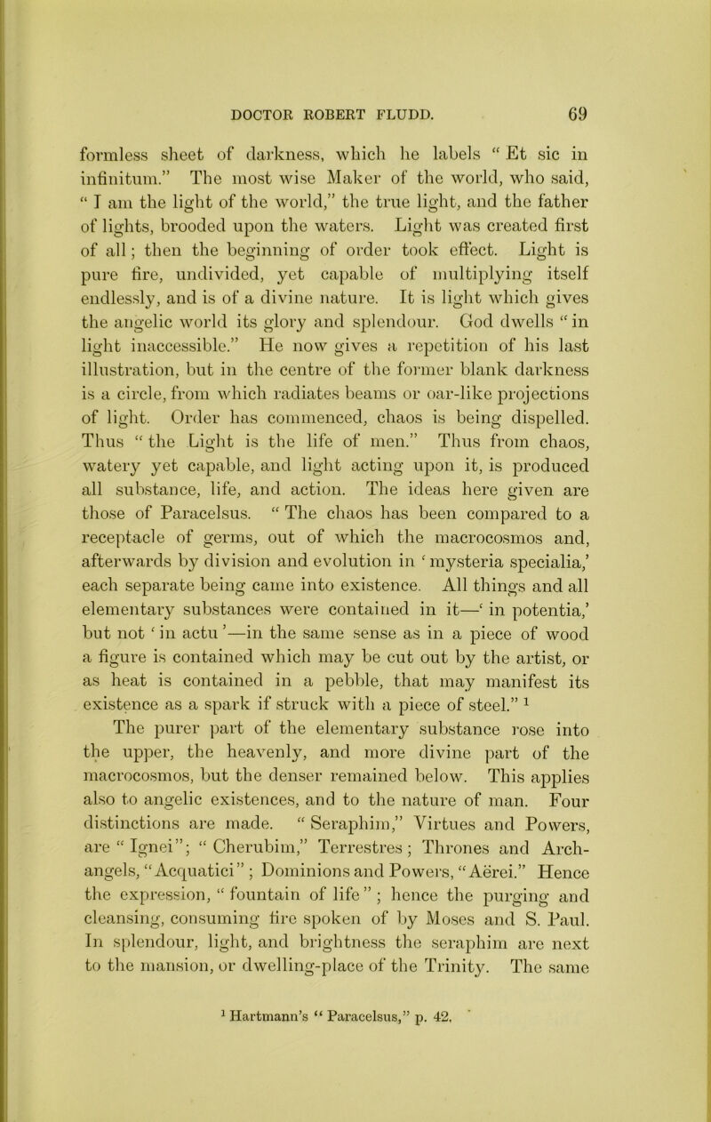 formless slieefc of darkness, wkich he labels “ Et sic in infinitnm.” The most wise Maker of the world, who said, “ T am the light of the world,” the true light, and the father of lights, brooded upon the waters. Liglit was created first of all; then the beginning of order took effect. Light is pure fire, undivided, yet capable of multiplying itself endlessly, and is of a divine nature. It is light which gives the angelic world its glory and splendour. God dwells ‘‘ in light inaccessible.” He now gives a repetition of his last illustration, but in the centre of the fonner blank darkness is a circle, from which radiates beams or oar-like projections of light. Order has commenced, chaos is being dispelled. Thus the Light is the life of men.” Thus from chaos, watery yet capable, and light acting upon it, is produced all substance, life, and action. The ideas here given are those of Paracelsus. ‘‘ The chaos has been compared to a receptacle of germs, out of which the macrocosmos and, afterwards by division and evolution in ' mysteria specialia,’ each separate being came into existence. All things and all elementary substances were contained in it—' in potentia,’ but not ' in actu ’—in the same sense as in a piece of wood a figure is contained which may be cut out by the artist, or as heat is contained in a pebble, that may manifest its existence as a spark if struck with a piece of steel.” ^ The purer part of the elementary substance rose into the upper, the heavenly, and more divine part of the macrocosmos, but the denser remained below. This applies also to angelic existences, and to the nature of man. Four distinctions are made. '' Seraphim,” Virtues and Powers, are^Ignei”; “Cherubim,” Terrestres ; Thrones and Arch- angels, “ Acquatici” ; Dominions and Powers, “ Aerei.” Hence the expression, “ fountain of life ” ; hence the purging and cleansing, consuming fire spoken of by Moses and S. Paul. In splendour, light, and brightness the seraphim are next to the mansion, or dwelling-place of the Trinity. The same