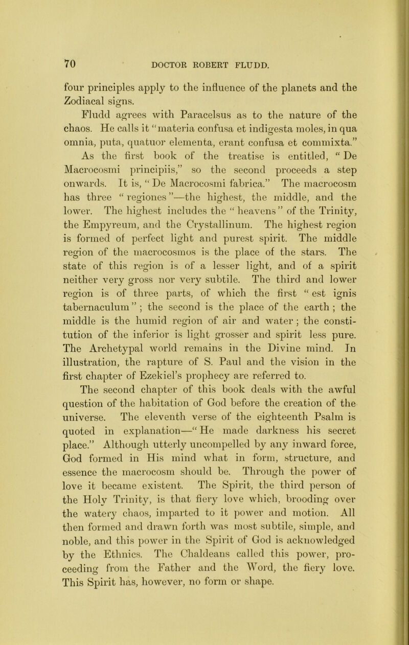 four principles apply to the influence of the planets and the Zodiacal signs. Fludd agrees with Paracelsus as to the nature of the chaos. He calls it “materia confusa et indigesta moles, in qua omnia, puta, quatuor elementa, erant confusa et commixta.” As the first book of the treatise is entitled, “ De Macrocosm! principiis,” so the second proceeds a step onwards. It is, “ De Macrocosmi fabrica.” The macrocosm has three “ regiones ”—the highest, the middle, and the lower. The highest includes the “ heavens ” of the Trinity, the Empyreum, and the Crystallinum. The highest region is formed of perfect light and purest spirit. The middle region of the macrocosmos is the place of the stars. The state of this region is of a lesser light, and of a spirit neither very gross nor very subtile. The third and lower region is of three parts, of which the first “ est ignis tabernaculum ” ; the second is the place of the earth ; the middle is the humid region of air and water ; the consti- tution of the inferior is light grosser and spirit less pure. The Archetypal world remains in the Divine mind. In illustration, the rapture of S. Paul and the vision in the first chapter of Ezekiel’s prophecy are referred to. The second chapter of this book deals with the awful question of the habitation of God before the creation of the universe. The eleventh verse of the eighteenth Psalm is quoted in explanation—“ He made darkness his secret place.” Although utterly uncompelled by any inward force, God formed in His mind what in form, structure, and essence the macrocosm should be. Through the power of love it became existent. The Spirit, the third person of the Holv Trinity, is that fiery love which, brooding over the watery chaos, imparted to it power and motion. All then formed and drawn forth was most subtile, simple, anrl noble, and this power in the Spirit of God is acknowledged by the Ethnics. The Chaldeans called this power, pro- ceeding from the Father and the Word, the fiery love. This Spirit has, however, no form or shape.