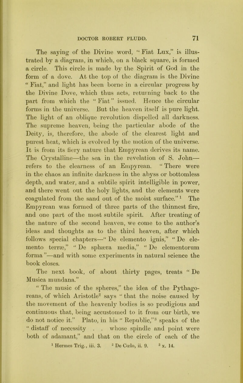 The saying of the Divine word, “ Fiat Lux,” is illus- trated by a diagram, in which, on a black square, is formed a circle. This circle is made by the Spirit of God in the form of a dove. At the top of the diagram is the Divine “ Fiat,” and light has been borne in a circular progress by the Divine Dove, which thus acts, returning back to the part from which the ‘Fiat” issued. Hence the circular forms in the universe. But the heaven itself is pure light. The light of an oblique revolution dispelled all darkness. The supreme heaven, being the particular abode of the Deity, is, therefore, the abode of the clearest light and purest heat, which is evolved by the motion of the universe. It is from its fiery nature that Empyrean derives its name. The Crystalline—the sea in the revelation of S. John— refers to the clearness of an Enqwrean. There were in the chaos an infinite darkness in the abyss or bottomless depth, and water, and a subtile spirit intelligible in power, and there went out the holy lights, and the elements were coagulated from the sand out of the moist surface.” ^ The Empyrean was formed of three parts of the thinnest fire, and one part of the most subtile spirit. After treating of the nature of the second heaveu, we come to the author’s ideas and thoughts as to the third heaven, after which follows special chapters—“ De elemento ignis,” De ele- inento terrse,” “ De sphyera media,” “ De elementorum forma ”—and with some experiments in natural science the book closes. The next book, of about thirty pages, treats De Musica mundana.” The music of the spheres,” the idea of the Pythago- reans, of which Aristotle^ says “ that the noise caused by the movement of the heavenly bodies is so prodigious and continuous that, being accustomed to it from our birth, we do not notice it.” Plato, in his ‘‘ Republic,”^ speaks of the “ distaff of necessity . . whose spindle and point were both of adamant,” and that on the circle of each of the ^ Hermes Trig., iii. 3. ^ De Ccelo, ii. 9. ^ x. 14.