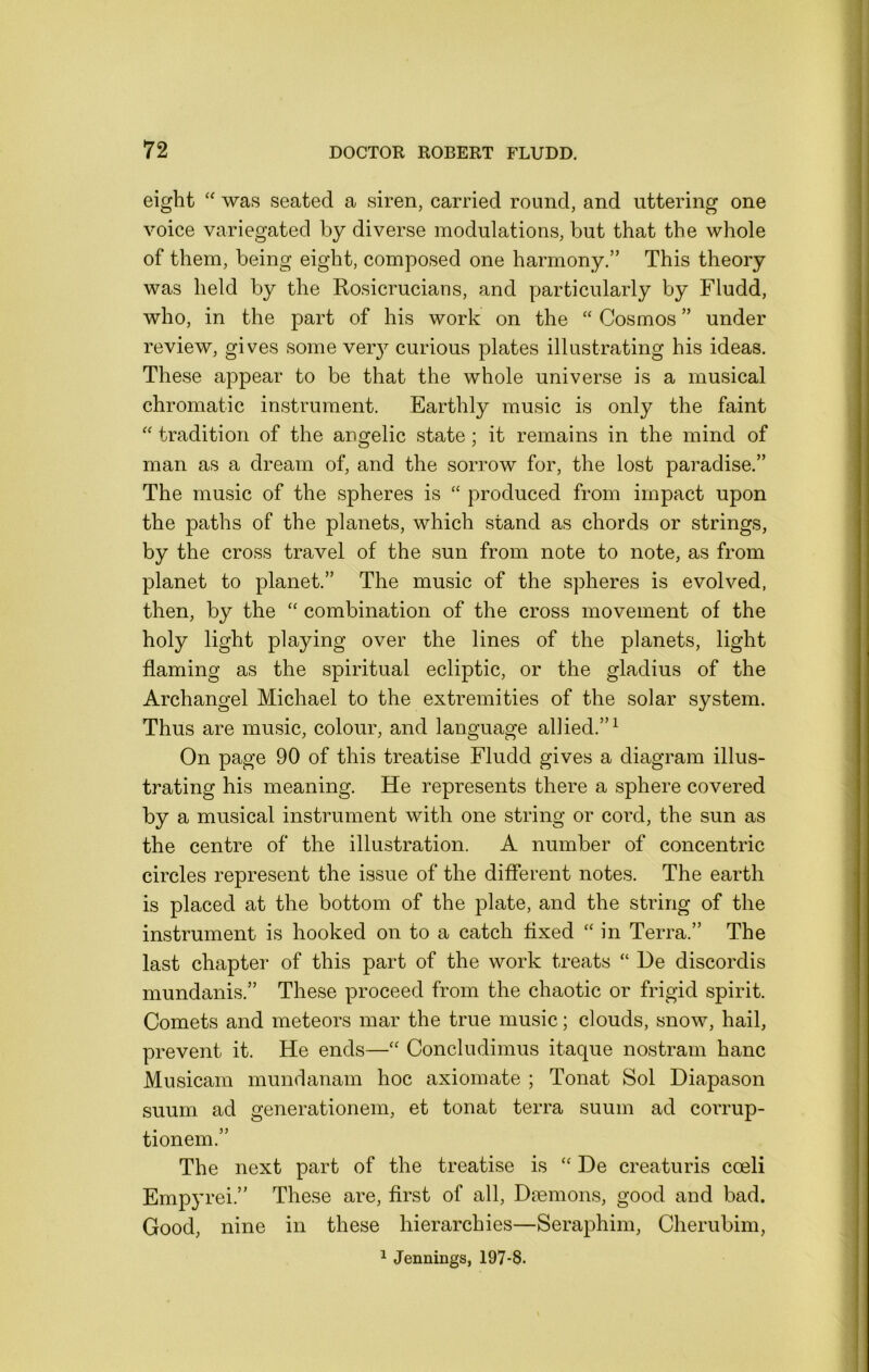 eight “ was seated a siren, carried round, and uttering one voice variegated by diverse modulations, but that the whole of them, being eight, composed one harmony.” This theory was held by the Rosicrucians, and particularly by Fludd, who, in the part of his work on the “ Cosmos ” under review, gives some veiy curious plates illustrating his ideas. These appear to be that the whole universe is a musical chromatic instrument. Earthly music is only the faint “ tradition of the angelic state ; it remains in the mind of man as a dream of, and the sorrow for, the lost paradise.” The music of the spheres is “ produced from impact upon the paths of the planets, which stand as chords or strings, by the cross travel of the sun from note to note, as from planet to planet.” The music of the spheres is evolved, then, by the ‘‘ combination of the cross movement of the holy light playing over the lines of the planets, light flaming as the spiritual ecliptic, or the gladius of the Archangel Michael to the extremities of the solar system. Thus are music, colour, and language allied.”^ On page 90 of this treatise Fludd gives a diagram illus- trating his meaning. He represents there a sphere covered by a musical instrument with one string or cord, the sun as the centre of the illustration. A number of concentric circles represent the issue of the different notes. The earth is placed at the bottom of the plate, and the string of the instrument is hooked on to a catch flxed ‘‘ in Terra.” The last chapter of this part of the work treats “ He discordis mundanis.” These proceed from the chaotic or frigid spirit. Comets and meteors mar the true music; clouds, snow, hail, prevent it. He ends—Concludimus itaque nostram hanc Musicam mundanam hoc axiomate ; Tonat Sol Diapason suum ad generationem, et tonat terra suum ad corrup- tionem.” The next part of the treatise is “ He creaturis coeli Empyrei.” These are, first of all. Daemons, good and bad. Good, nine in these hierarchies—Seraphim, Cherubim, ^ Jennings, 197-8.