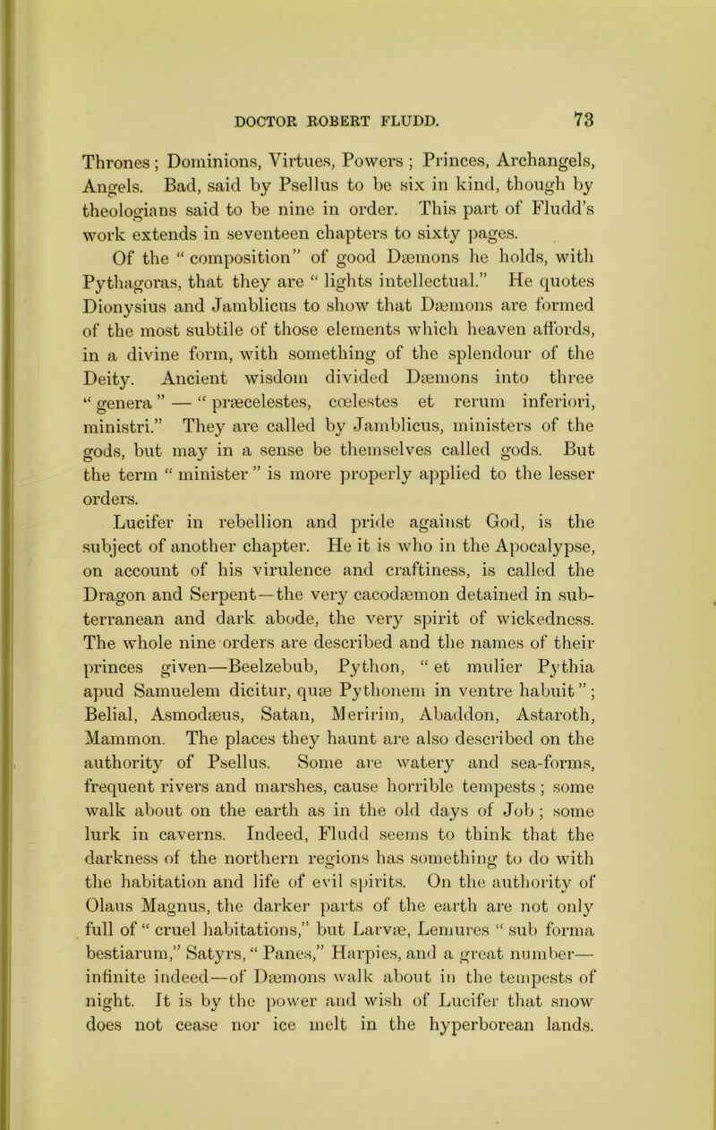 Thrones; Dominions, Virtues, Powers ; Princes, Archangels, Angels. Bad, said by Psellus to be six in kind, though by theologians said to be nine in order. This part of Fludd’s work extends in seventeen chapters to sixty pages. Of the “ composition of good Dsemons he holds, with Pythagoras, that they are lights intellectual. He quotes Dionysius and Jamblicus to show that Dmmons are formed of the most subtile of those elements which heaven affords, in a divine form, with something of the splendour of the Deity. Ancient wisdom divided Daemons into three “ genera  — praecelestes, ccelestes et rerum inferiori, ministri.” They are called by Jamblicus, ministers of the gods, but may in a sense be themselves called gods. But the term “ minister ” is more properly applied to the lesser orders. Lucifer in rebellion and pride against God, is the subject of another chapter. He it is who in the Apocalypse, on account of his virulence and craftiness, is called the Dragon and Serpent—the very cacodaemon detained in sub- terranean and dark abode, the very spirit of wickedness. The whole nine orders are described and the names of their princes given—Beelzebub, Python, et mulier Pjffhia apud Samuelem dicitur, quae Pythonem in ventre habuit ” ; Belial, Asmodaeus, Satan, Meririm, Abaddon, Astaroth, Mammon. The places they haunt are also described on the authority of Psellus. Some are watery and sea-forms, frequent rivers and marshes, cause horrible tempests ; some walk about on the earth as in the old days of Job ; some lurk in caverns. Indeed, Fludd seems to think that the darkness of the northern reo-ions has someth!to do with O O the habitation and life of evil spirits. On the authority of Olaus Magnus, the darker parts of the earth are not only full of “ cruel habitations, but Larvm, Lemures “ sub forma bestiarum, Satyrs, “ Panes, Harpies, and a great number— infinite indeed—of Daemons walk about in the tempests of night. It is by the power and wish of Lucifer that snow does not cease nor ice melt in the hyperborean lands.