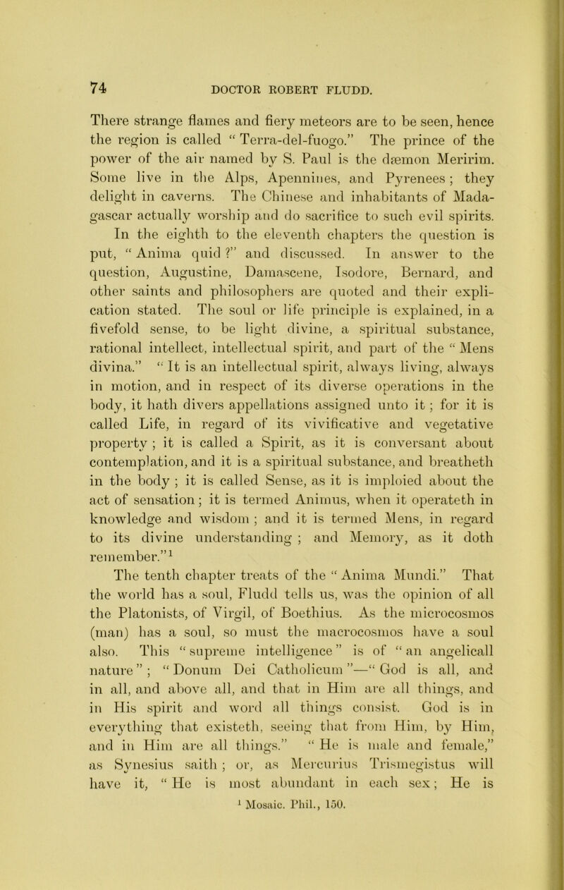 There strange flames and fiery meteors are to be seen, hence the region is called Terra-del-fuogo.” The prince of the power of the air named by S. Paul is the daemon Meririm. Some live in the Alps, Apennines, and Pyrenees; they delight in caveims. The Chinese and inhabitants of Mada- gascar actually worship and do sacrifice to such evil spirits. In the eighth to the eleventh chapters the question is put, '' Anima quid ?” and discussed. In answer to the question, Augustine, Damascene, Isodore, Bernard, and other saints and philosophers are quoted and their expli- cation stated. The soul or iife principle is explained, in a fivefold sense, to be light divine, a spiritual substance, rational intellect, intellectual spirit, and part of the “ Mens divina.” “ It is an intellectual spirit, always living, always in motion, and in respect of its diverse operations in the body, it hath divers appellations assigned unto it; for it is called Life, in regard of its vivificative and vegetative property ; it is called a Spirit, as it is conversant about contemplation, and it is a spiritual substance, and breatheth in the body ; it is called Sense, as it is imploied about the act of sensation; it is termed Animus, when it operateth in knowledge and wisdom ; and it is termed Mens, in regard to its divine understanding ; and Meinoiy, as it doth remember.”^ The tenth chapter treats of the “ Anima Mundi.” That the world has a soul, Fludd tells us, was the opinion of all the Platonists, of Virgil, of Boethius. As the microcosmos (man) has a soul, so must the macrocosmos have a soul also. This “ supreme intelligence ” is of “ an angelicall nature ” ; Donum Dei Catholicum ”—“ God is all, and in all, and above all, and that in Him are all things, and in His spirit aiid word all things consist. God is in everything that existeth, seeing that from Him, b}^ Him, and in Him are all things.” “ He is male and female,” as Svnesius saith ; or, as Mercurius Trismegistus will t/ ^ ' o have it, “ He is most abundant in each sex; He is ^ Mosaic. Phil., 150.