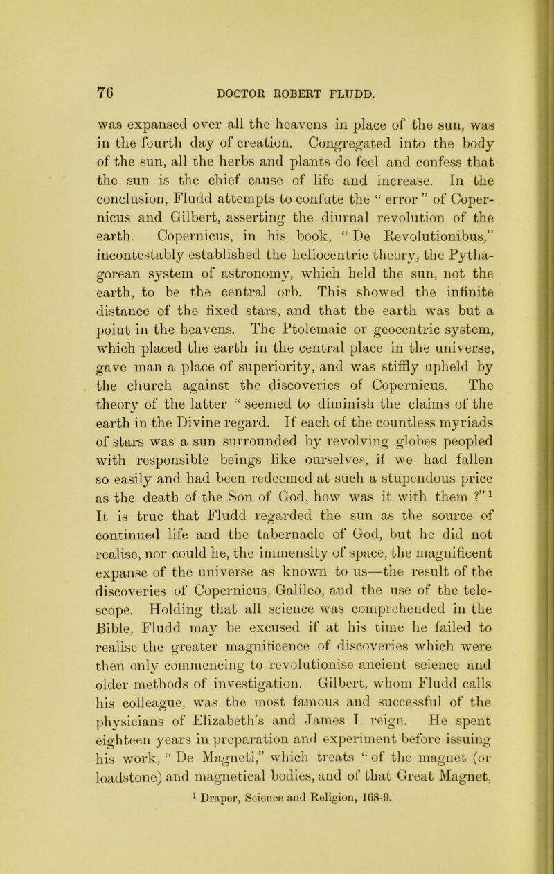 was expansed over all the heavens in place of the sun, was in the fourth day of creation. Congregated into the body of the sun, all the herbs and plants do feel and confess that the sun is the chief cause of life and increase. In the conclusion, Fludd attempts to confute the error ” of Coper- nicus and Gilbert, asserting the diurnal revolution of the earth. Copernicus, in his book, De Revolutionibus,” incontestably established the heliocentric theory, the Pytha- gorean system of astronomy, which held the sun, not the earth, to be the central orb. This showed the infinite distance of the fixed stars, and that the earth was but a point in the heavens. The Ptolemaic or geocentric system, which placed the earth in the central place in the universe, gave man a place of superiority, and was stifldy upheld by the church against the discoveries of Copernicus. The theory of the latter “ seemed to diminish the claims of the earth in the Divine regard. If each of the countless myriads of stars was a sun surrounded by revolving globes peopled with responsible beings like ourselves, if we had fallen so easily and had been redeemed at such a stupendous price as the death of the Son of God, how was it with them ?” ^ It is true that Fludd regarded the sun as the source of continued life and the tabernacle of God, but he did not realise, nor could he, the immensity of space, the magnificent expanse of the universe as known to us—the result of the discoveries of Copernicus, Galileo, and the use of the tele- scope. Holding that all science was comprehended in the Bible, Fludd may be excused if at his time he failed to realise the gi’eater magnificence of discoveries which were then only commencing to revolutionise ancient science and older methods of investigation. Gilbert, whom Fludd calls his colleague, was the most famous and successful of the physicians of Elizabeth’s and James I. reign. He spent eighteen years in preparation and experiment before issuing his work, De Magneti,” which treats “ of the magnet (or loadstone) and magnetical bodies, and of that Great Magnet, ^ Draper, Science and Religion, 168-9.