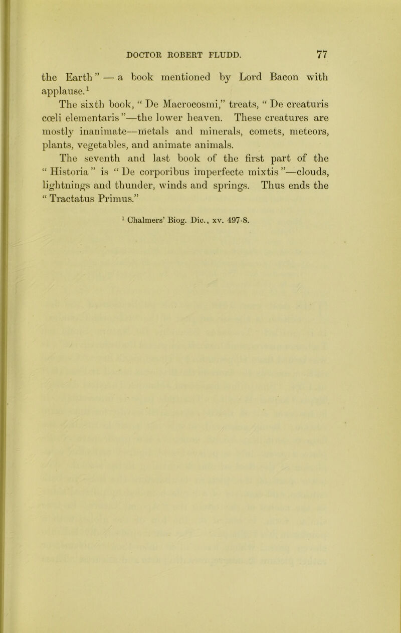 the Earth ” — a book mentioned by Lord Bacon with applause.^ The sixth book, ‘‘ De Macrocosmi,” treats, “ De creaturis coeli elementaris ”—the lower heaven. These creatures are mostly inanimate—metals and minerals, comets, meteors, plants, vegetables, and animate animals. The seventh and last book of‘ the first part of the “ Historia ” is “ De corporibus imperfecte mixtis ”—clouds, lightnings and thunder, winds and springs. Thus ends the “ Tractatus Primus.” ^ Chalmers’ Biog. Die., xv. 497-8.