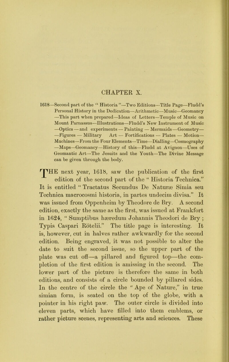 CHAPTER X. 1618—Second part of the “ Historia ”—Two Editions—Title Page—Fludd’s Personal History in the Dedication—Arithmetic—Music—Geomancy —This part when prepared—Ideas of Letters—Temple of Music on Mount Parnassus—Illustrations—Fludd’s New Instrument of Music —Optics — and experiments — Painting — Mermaids—Geometry— —Figures — Military Art — Fortifications — Plates — Motion— Machines—From the Four Elements—Time—Dialling—Cosmography —Maps—Geomancy—History of this—Fludd at Avignon—Uses of Geomantic Art—The Jesuits and the Youth—The Divine Message can be given through the body. next year, 1618, saw the publication of the first edition of the second part of the “ Historia Technica.” It is entitled Tractatus Secundus De Naturae Simla sen Technica macrocosm! historia, in partes undecirn divisa.” It was issued from Oppenheim by Theodore de Bry. A second edition, exactly the same as the first, was issued at Frankfort in 1624, “ Sumptibus haeredum Johannis Theodori de Bry ; Typis Caspar! Rotelii.” The title page is interesting. It is, however, cut in halves rather awkwardly for the second edition. Being engraved, it was not possible to alter the date to suit the second issue, so the upper part of the plate was cut off—a pillared and figured top—the com- pletion of the first edition is amissing in the second. The lower part of the picture is therefore the same in both editions, and consists of a circle bounded by pillared sides. In the centre of the circle the “ Ape of Nature,” in true simian form, is seated on the top of the globe, with a pointer in his right paw. The outer circle is divided into eleven parts, which have filled into them emblems, or rather picture scenes, representing arts and sciences. These