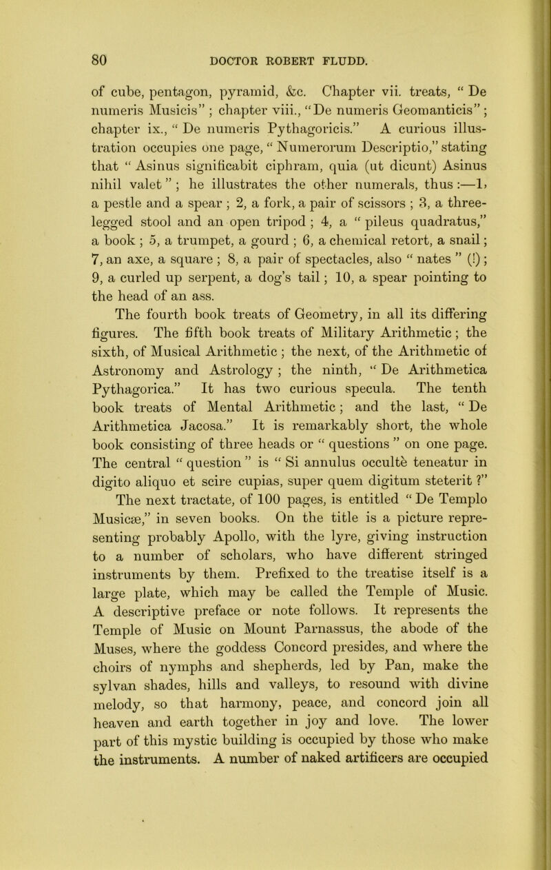 of cube, pentagon, pyramid, &c. Chapter vii. treats, “ De mimeris Musicis” ; chapter viii., “De numeris Geomanticis” ; chapter ix., “ De numeris Pythagoricis.” A curious illus- tration occupies one page, “ Numerorum Descriptio,” stating that “ Asinus signiticabit ciphram, quia (ut dicunt) Asinus nihil valet ” ; he illustrates the other numerals, thus :—1> a pestle and a spear ; 2, a fork, a pair of scissors ; 3, a three- legged stool and an open tripod; 4, a “ pileus quadratus,” a book ; 5, a trumpet, a gourd ; 6, a chemical retort, a snail; 7, an axe, a square ; 8, a pair of spectacles, also “ nates ” (!); 9, a curled up serpent, a dog’s tail; 10, a spear pointing to the head of an ass. The fourth book treats of Geometry, in all its differing figures. The fifth book treats of Military Arithmetic ; the sixth, of Musical Arithmetic ; the next, of the Arithmetic of Astronomy and Astrology ; the ninth, “ De Arithmetica Pythagorica.” It has two curious specula. The tenth book treats of Mental Arithmetic; and the last, “ De Arithmetica Jacosa.” It is remarkably short, the whole book consisting of three heads or “ questions ” on one page. The central “ question ” is “ Si annulus occulte teneatur in digito aliquo et scire cupias, super quern digitum steterit ?” The next tractate, of 100 pages, is entitled “ De Templo Musicse,” in seven books. On the title is a picture repre- senting probably Apollo, with the lju’e, giving instruction to a number of scholars, who have different stringed instruments by them. Prefixed to the treatise itself is a large plate, which may be called the Temple of Music. A descriptive preface or note follows. It represents the Temple of Music on Mount Parnassus, the abode of the Muses, where the goddess Concord presides, and where the choirs of nymphs and shepherds, led by Pan, make the sylvan shades, hills and valleys, to resound with divine melody, so that harmony, peace, and concord join all heaven and earth together in joy and love. The lower part of this mystic building is occupied by those who make the instruments. A number of naked artificers are occupied