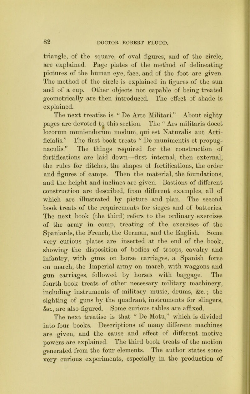 triangle, of the square, of oval figures, and of the circle, are explained. Page plates of the method of delineating pictures of the human eye, face, and of the foot are given. The method of the circle is explained in figures of the sun and of a cup. Other objects not capable of being treated geometrically are then introduced. The effect of shade is explained. The next treatise is '' De Arte Militari.” About eighty pages are devoted to this section. The “ Ars militaris docet locorum muniendorum modum, qui est Naturalis aut Arti- ficialis.” The first book treats '' De munimentis et propug- naculis.” The things required for the construction of fortifications are laid down—first internal, then external, the rules for ditches, the shapes of fortifications, the order and figures of camps. Then the material, the foundations, and the height and inclines are given. Bastions of different construction are described, from different examples, all of which are illustrated by picture and plan. The second book treats of the requirements for sieges and of batteries. The next book (the third) refers to the ordinary exercises of the army in camp, treating of the exercises of the Spaniards, the French, the German, and the English. Some very curious plates are inserted at the end of the book, showing the disposition of bodies of troops, cavalry and infantry, with guns on horse carriages, a Spanish force on march, the Imperial army on march, with waggons and gun carriages, followed by horses with baggage. The fourth book treats of other necessary military machinery, including instruments of military music, drums, &c. ; the sighting of guns by the quadrant, instruments for slingers, &c., are also figured. Some curious tables are affixed. The next treatise is that “ De Motu,” which is divided into four books. Descriptions of many different machines are eriven, and the cause and effect of different motive O ' powers are explained. The third book treats of the motion venerated from the four elements. The author states some o very curious experiments, especially in the production of