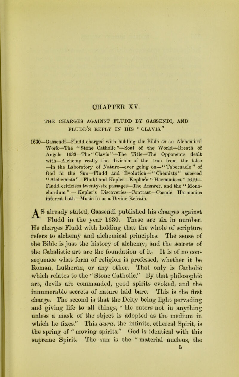 CHAPTER XV. THE CHARGES AGAINST FLUDD BY GASSENDI, AND fludd’s reply in his “CLAVIS.” 1630—Gassendi—Fludd charged with holding the Bible as an Alchemical Work—The “Stone Catholic”—Soul of the World—Breath of Angels—1633—The“Clavis”—The Title—The Opponents dealt with—Alchemy really the division of the true from the false —in the Laboratory of Nature—ever going on—“Tabernacle” of God in the Sun—Fludd and Evolution—•“ Chemists ” succeed “Alchemists”—Fludd and Kepler—Kepler’s “ Harmonices,” 1619— Fludd criticises twenty-six passages—The Answer, and the “ Mono- chordum ” — Kepler’s Discoveries—Contrast—Cosmic Harmonies interest both—Music to us a Divine Refrain. A« already stated, Gassendi published his charges against Fludd in the year 1630. These are six in number. He charges Fludd with holding that the whole of scripture refers to alchemy and alchemical principles. The sense of the Bible is just the history of alchemy, and the secrets of the Cabalistic art are the foundation of it. It is of no con- sequence what form of religion is professed, whether it be Roman, Lutheran, or any other. That only is Catholic which relates to the Stone Catholic.” By that philosophic art, devils are commanded, good spirits evoked, and the innumerable secrets of nature laid bare. This is the first charge. The second is that the Deity being light pervading and giving life to all things, He enters not in anything unless a mask of the object is adopted as the medium in which he fixes.” This aura, the infinite, ethereal Spirit, is the spring of “ moving spirits.” God is identical with this supreme Spirit. The sun is the “ material nucleus, the L