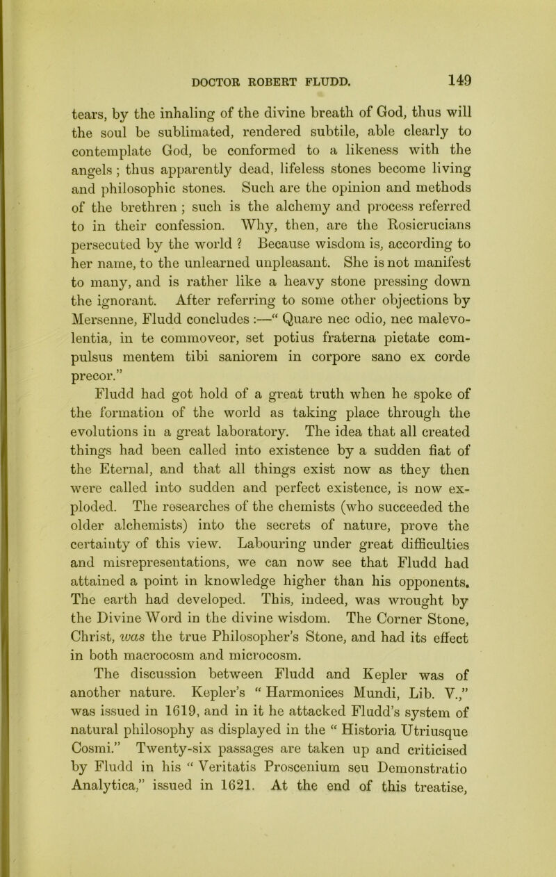 tears, by the inhaling of the divine breath of God, thus will the soul be sublimated, rendered subtile, able clearly to contemplate God, be conformed to a likeness with the angels; thus apparently dead, lifeless stones become living and philosophic stones. Such are the opinion and methods of the brethren ; such is the alchemy and process referred to in their confession. Whv, then, are the Rosicrucians persecuted by the world ? Because wisdom is, according to her name, to the unlearned unpleasant. She is not manifest to many, and is rather like a heavy stone pressing down the ignorant. After referring to some other objections by Mersenne, Fludd concludes :—“ Quare nec odio, nec malevo- lentia, in te commoveor, set potius fraterna pietate com- pulsus mentem tibi saniorem in corpore sano ex corde precor.” Fludd had got hold of a great truth when he spoke of the formation of the world as taking place through the evolutions in a great laboratory. The idea that all created things had been called into existence by a sudden fiat of the Eternal, and that all things exist now as they then were called into sudden and perfect existence, is now ex- ploded. The researches of the chemists (who succeeded the older alchemists) into the secrets of nature, prove the certainty of this view. Labouring under great difiiculties and misrepresentations, we can now see that Fludd had attained a point in knowledge higher than his opponents. The earth had developed. This, indeed, was wrought by the Divine Word in the divine wisdom. The Corner Stone, Christ, i(;as the true Philosopher s Stone, and had its effect in both macrocosm and microcosm. The discussion between Fludd and Kepler was of another nature. Kepler’s “ Harmonices Mundi, Lib. V.,” was issued in 1619, and in it he attacked Fludd’s system of natural philosophy as displayed in the “ Historia Utriusque Cosmi.” Twenty-six passages are taken up and criticised by Fludd in his “ Veritatis Proscenium seu Demonstratio Analytica,” issued in 1621. At the end of this treatise,