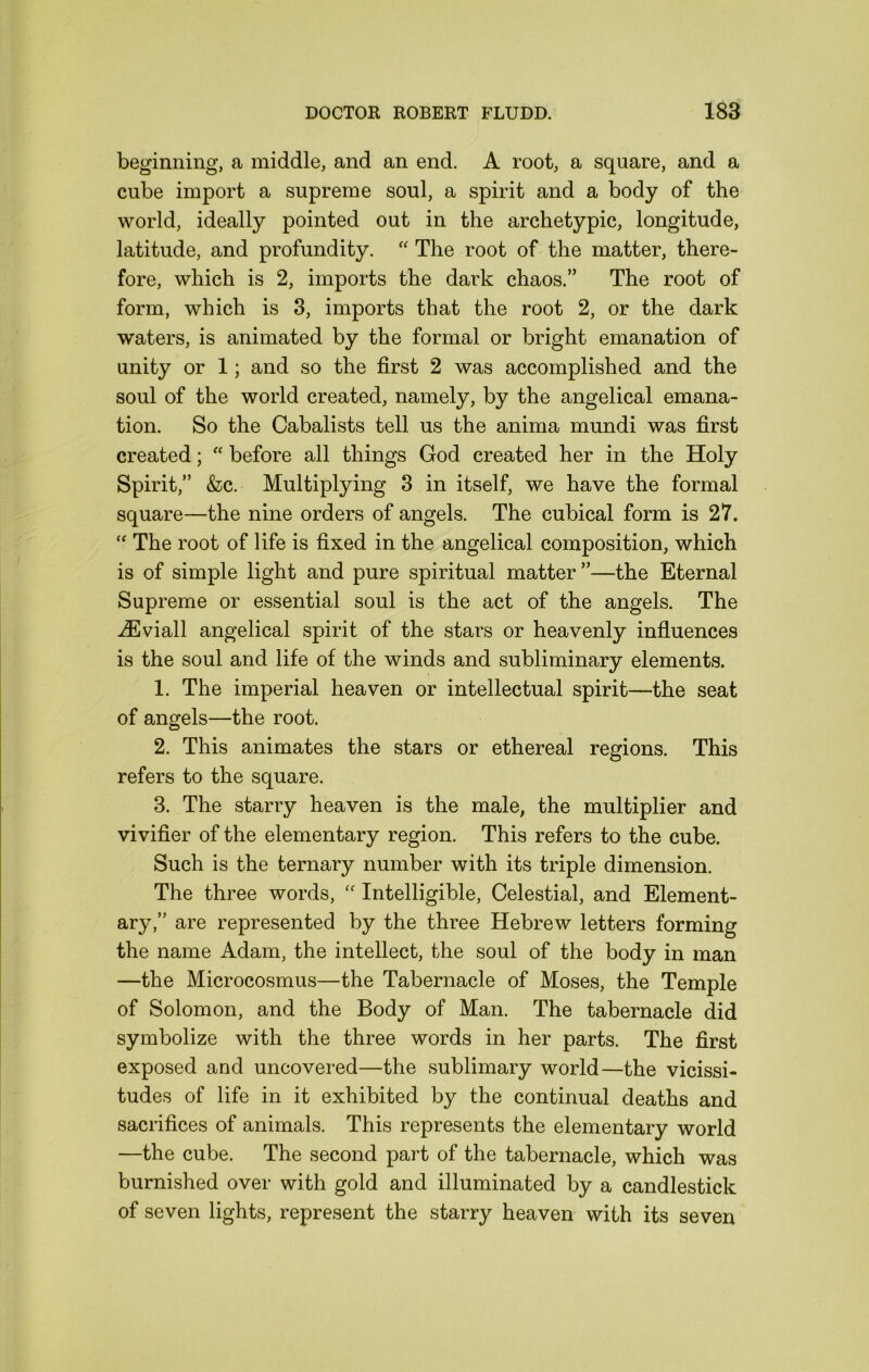 beginning, a middle, and an end. A root, a square, and a cube import a supreme soul, a spirit and a body of the world, ideally pointed out in the archetypic, longitude, latitude, and profundity. The root of the matter, there- fore, which is 2, imports the dark chaos.” The root of form, which is 8, imports that the root 2, or the dark waters, is animated by the formal or bright emanation of unity or 1; and so the first 2 was accomplished and the soul of the world created, namely, by the angelical emana- tion. So the Cabalists tell us the anima mundi was first created; “ before all things God created her in the Holy Spirit,” &c. Multiplying 3 in itself, we have the formal square—the nine orders of angels. The cubical form is 27. “ The root of life is fixed in the angelical composition, which is of simple light and pure spiritual matter”—the Eternal Supreme or essential soul is the act of the angels. The iEviall angelical spirit of the stars or heavenly infiuences is the soul and life of the winds and subliminary elements. 1. The imperial heaven or intellectual spirit—the seat of angels—the root. 2. This animates the stars or ethereal regions. This refers to the square. 3. The starry heaven is the male, the multiplier and vivifier of the elementary region. This refers to the cube. Such is the ternary number with its triple dimension. The three words, Intelligible, Celestial, and Element- ary,” are represented by the three Hebrew letters forming the name Adam, the intellect, the soul of the body in man —the Microcosmus—the Tabernacle of Moses, the Temple of Solomon, and the Body of Man. The tabernacle did symbolize with the three words in her parts. The first exposed and uncovered—the sublimary world—the vicissi- tudes of life in it exhibited by the continual deaths and sacrifices of animals. This represents the elementary world —the cube. The second part of the tabernacle, which was burnished over with gold and illuminated by a candlestick of seven lights, represent the starry heaven with its seven