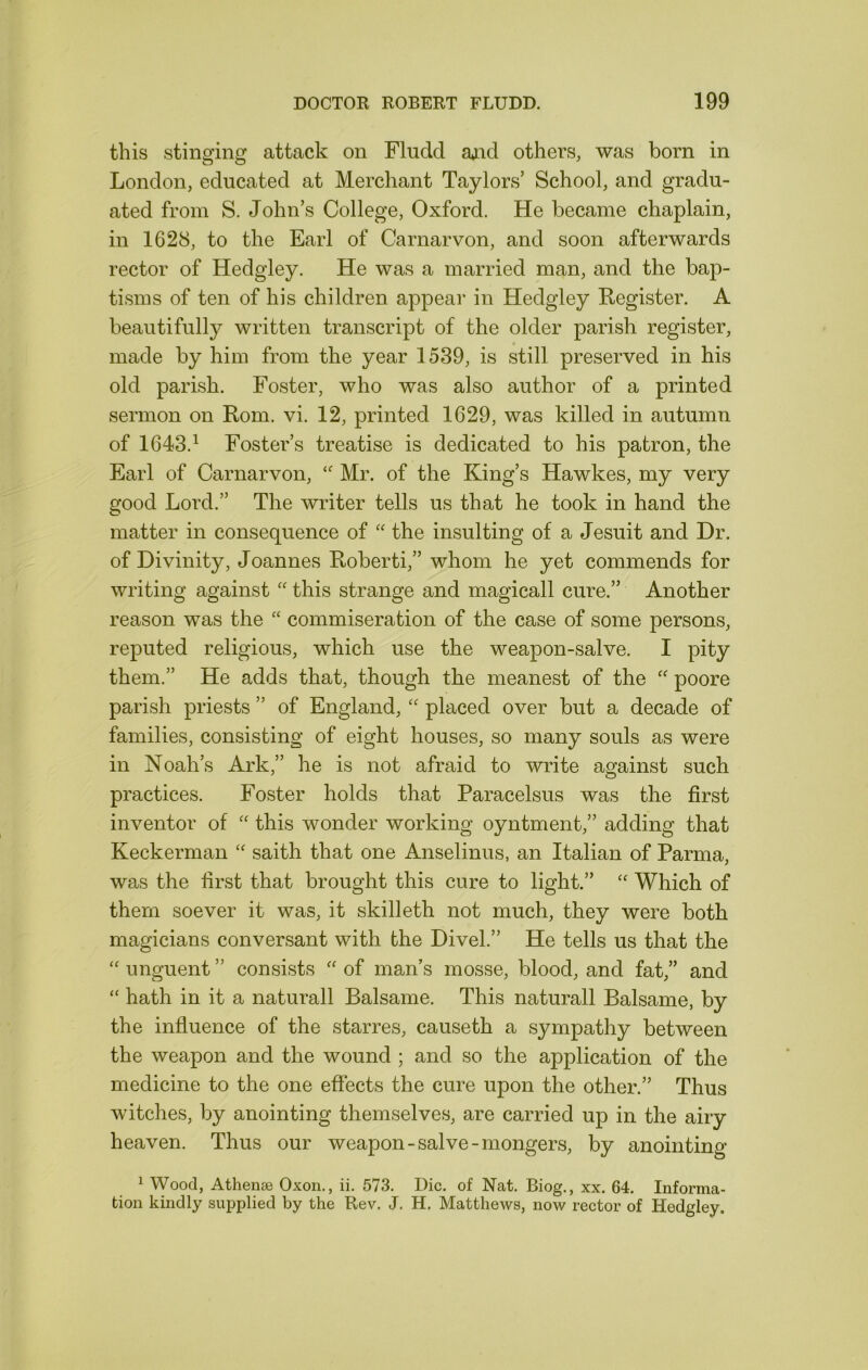 this stinging attack on Fludd a*nd others, was born in London, educated at Merchant Taylors’ School, and gradu- ated from S. John’s College, Oxford. He became chaplain, in 1628, to the Earl of Carnarvon, and soon afterwards rector of Hedgley. He was a married man, and the bap- tisms of ten of his children appear in Hedgley Register. A beautifully written transcript of the older parish register, made by him from the year 1539, is still preserved in his old parish. Foster, who was also author of a printed sermon on Rom. vi. 12, printed 1629, was killed in autumn of 1643.^ Foster’s treatise is dedicated to his patron, the Earl of Carnarvon, Mr. of the King’s Hawkes, my very good Lord.” The writer tells us that he took in hand the matter in consequence of '' the insulting of a Jesuit and Dr. of Divinity, Joannes Roberti,” whom he yet commends for writing against this strange and magicall cure.” Another reason was the ‘‘ commiseration of the case of some persons, reputed religious, which use the weapon-salve. I pity them.” He adds that, though the meanest of the poore parish priests ” of England, placed over but a decade of families, consisting of eight houses, so many souls as were in Noah’s Ark,” he is not afraid to write against such practices. Foster holds that Paracelsus was the first inventor of this wonder working oyntment,” adding that Keckerman saith that one Anselinus, an Italian of Parma, was the first that brought this cure to light.” '' Which of them soever it was, it skilleth not much, they were both magicians conversant with the Divel.” He tells us that the unguent ” consists '' of man’s mosse, blood, and fat,” and ‘‘ hath in it a naturall Balsame. This naturall Balsame, by the influence of the starres, causeth a sympathy between the weapon and the wound ; and so the application of the medicine to the one effects the cure upon the other.” Thus witches, by anointing themselves, are carried up in the airy heaven. Thus our weapon-salve-mongers, by anointing ^ Wood, Athense Oxon., ii. 573. Die. of Nat. Biog., xx. 64. Informa- tion kindly supplied by the Rev. J. H. Matthews, now rector of Hedgley.