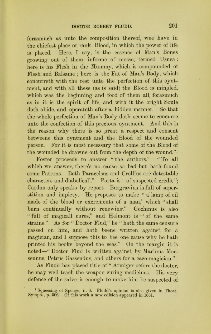 forasmuch as unto the composition thereof, wee have in the chiefest place or rank, Blood, in which the power of life is placed. Here, I say, is the essence of Mans Bones PTowino’ out of them, informe of mosse, termed Usnea: here is his Flesh in the Mummy, which is compounded of Flesh and Balsame ; here is the Fat of Man’s Body, which concurreth with the rest unto the perfection of this oynt- ment, and with all these (as is said) the Blood is mingled, which was the beginning and food of them all, forasm\ich as in it is the spirit of life, and with it the bright Soule doth abide, and operateth after a hidden manner. So that the whole perfection of Man’s Body doth seeme to concurre unto the confection of this precious oyntment. And this is the reason why there is so great a respect and consent betweene this oyntment and the Blood of the wounded person. For it is most necessary that some of the Blood of the wounded be drawne out from the depth of the wound. Foster proceeds to answer the authors.” “ To all which we answer, there’s no cause so bad but hath found some Patrons. Both Paracelsus and Crollius are detestable characters and diabolicall.” Porta is “ of suspected credit Cardan only speaks by report. Burgravius is full of super- stition and impiety. He proposes to make a lamp of oil made of the blood or excrements of a man,” which shall burn continually without renewing.” Gochinus is also “ full of magical! cures,” and Helmont is “ of the same straine.” As for Doctor Find,” he “ hath the same censure passed on him, and hath beene written against for a magician, and I suppose this to bee one cause why he hath printed his books beyond the seas.” On the margin it is noted—‘‘ Doctor Flud is written against by Mar inns Mer- sennus, Petrus Gassendus, and others for a caco-magician.” As Fludd has placed title of “ Armiger before the doctor, he may well teach the weapon curing medicines. His very defence of the salve is enough to make him be suspected of ^ Sqiieesing of Sponge, ii. 6. Fludd’s opinion is also given in Theat. Symph., p. 506. Of this work a new edition appeared in 1661,