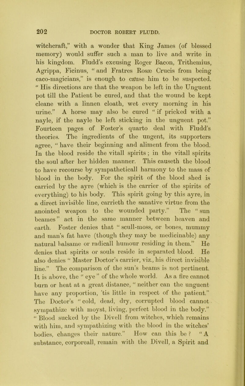 witchcraft/’ with a wonder that King James (of blessed memory) would suffer such a man to live and write in his kingdom. Fludd’s excusing Roger Bacon, Trithemius, Agrippa, Ficinus, “ and Fratres Rosae Crucis from being caco-magicians/’ is enough to cause him to be suspected. '' His directions are that the weapon be left in the Unguent pot till the Patient be cured, and that the wound be kept cleane with a linnen cloath, wet every morning in his urine.” A horse may also be cured if pricked with a nayle, if the nayle be left sticking in the unguent pot.” Fourteen pages of Foster’s quarto deal with Fludd’s theories. The ingredients of the ungent, its supporters agree, have their beginning and aliment from the blood. In the blood reside the vitall spirits ; in the vitall spirits the soul after her hidden manner. This causeth the blood to have recourse by syrnpatheticall harmony to the mass of blood in the body. For the spirit of the blood shed is carried by the ayre (which is the carrier of the spirits of everything) to his body. This spirit going by this ayre, in a direct invisible line, carrieth the sanative virtue from the anointed weapon to the wounded party.” The “ sun beames” act in the same manner between heaven and earth. Foster denies that ‘‘ scull-moss, or bones, mummy and man’s fat have (though they may be medicinable) any natural T)alsame or radicall humour residing in them.” He denies that spirits or souls reside in separated blood. He also denies Master Doctor’s carrier, viz., his direct invisible line.” The comparison of the sun’s beams is not pertinent. It is above, the ‘‘ eye ” of the whole world. As a fire cannot burn or heat at a great distance, neither can the unguent have any proportion, ’tis little in respect of the patient.” The Doctor’s cold, dead, dry, corrupted blood cannot sympathize with moyst, living, ]'>erfect blood in the body.” ‘‘ Blood sucked by the Divell from witches, which remains with him, and sympathizing with the blood in the witches’ bodies, changes their nature.” How can this be ? “A substance, corporeall, remain with the Divell, a Spirit and