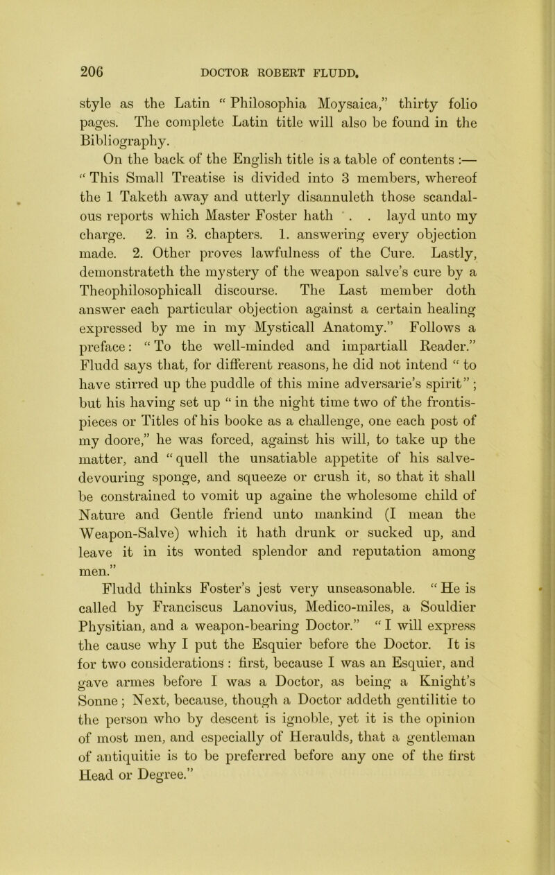 style as the Latin Philosophia Moysaica,” thirty folio pages. The complete Latin title will also be found in the Bibliography. On the back of the English title is a table of contents :— This Small Treatise is divided into 3 members, whereof the 1 Taketh away and utterly disannuleth those scandal- ous reports which Master Foster hath ‘. . layd unto my charge. 2. in 3. chapters. 1. answering every objection made. 2. Other proves lawfulness of the Cure. Lastly, demonstrateth the mystery of the weapon salve’s cure by a Theophilosophicall discourse. The Last member doth answer each particular objection against a certain healing expressed by me in my Mysticall Anatomy.” Follows a preface: To the well-minded and impartiall Reader.” Fludd says that, for different reasons, he did not intend “ to have stirred up the puddle of this mine adversarie’s spirit” ; but his having set up “ in the night time two of the frontis- pieces or Titles of his booke as a challenge, one each post of my doore,” he was forced, against his will, to take up the matter, and “quell the unsatiable appetite of his salve- devouring sponge, and squeeze or crush it, so that it shall be constrained to vomit up againe the wholesome child of Nature and Gentle friend unto mankind (I mean the Weapon-Salve) which it hath drunk or sucked up, and leave it in its wonted splendor and reputation among men.” Fludd thinks Foster’s jest very unseasonable. “He is called by Franciscus Lanovius, Medico-miles, a Souldier Physitian, and a weapon-bearing Doctor.” “ I will express the cause why I put the Esquier before the Doctor. It is for two considerations : first, because I was an Esquier, and gave armes before I was a Doctor, as being a Knight’s Sonne; Next, because, though a Doctor addeth gentilitie to the person who by descent is ignoble, yet it is the opinion of most men, and especially of Heraulds, that a gentleman of antiquitie is to be preferred before any one of the first Head or Degree.”