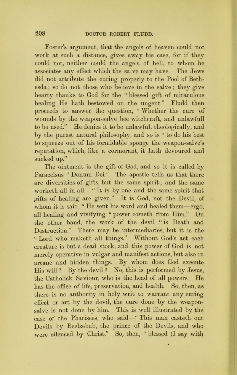 Foster’s argument, that the angels of heaven could not work at such a distance, gives away his case, for if they could not, neither could the angels of hell, to whom he associates any effect which the salve may have. The Jews did not attribute the curing properly to the Pool of Beth- esda; so do not those who believe in the salve; they give hearty thanks to God for the blessed gift of miraculous healing He hath bestowed on the ungent.” Fludd then proceeds to answer the question, Whether the cure of wounds by the weapon-salve bee witchcraft, and unlawfull to be used.” He denies it to be unlawful, theologically, and by the purest natural philosophy, and so is to do his best to squeeze out of his formidable sponge the weapon-salve’s reputation, which, like a cormorant, it hath devoured and sucked up.” The ointment is the gift of God, and so it is called by Paracelsus “ Donum Dei.” The apostle tells us that there are diversities of gifts, but the same spirit; and the same worketh all in all. “ It is by one and the same spirit that gifts of healing are given.” It is God, not the Devil, of whom it is said, He sent his word and healed them—ergo, all healing and vivifying “ power cometh from Him.” On the other hand, the work of the devil “ is Death and Destruction.” There may be intermediaries, but it is the “ Lord who maketh all things.” Without God’s act each creature is but a dead stock, and this power of God is not merely operative in vulgar and manifest actions, but also in arcane and hidden things. By whom does God execute His will ? By the devil ? No, this is performed by Jesus, the Catholick Saviour, who is the head of all powers. He has the office of life, preservation, and health. So, then, as there is no authority in holy writ to warrant any curing effect or art by the devil, the cure done by the weapon- salve is not done by him. This is well illustrated by the case of the Pharisees, who said—“ This man casteth out Devils by Beelzebub, the prince of the Devils, and who were silenced by Christ.” So, then, “ blessed (I say with