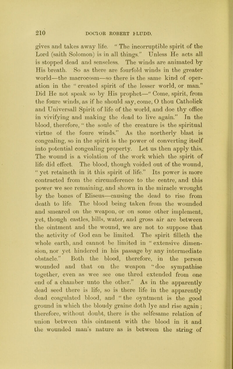 gives and takes away life. The incorruptible spirit of the Lord (saith Solomon) is in all things.” Unless He acts all is stopped dead and senseless. The winds are animated by His breath. So as there are fourfold winds in the greater world—the macrocosm—so there is the same kind of oper- ation in the “ created spirit of the lesser world, or man.” Did He not speak so by His prophet—'' Come, spirit, from the foure winds, as if he should say, come, 0 thou Catholick and Universall Spirit of life of the world, and doe thy office in vivifying and making the dead to live again.” In the blood, therefore, “ the soule of the creature is the spiritual virtue of the foure winds.” As the northerly blast is congealing, so in the spirit is the power of converting itself into potential congealing property. Let us then apply this. The wound is a violation of the work which the .spirit of life did effect. The blood, though voided out of the wound, '' yet retaineth in it this spirit of life.” Its power is more contracted from the circumference to the centre, and this power we see remaining, and shown in the miracle wrought by the bones of Eliseus—causing the dead to rise from death to life. The blood being taken from the wounded and smeared on the weapon, or on some other implement, yet, though castles, hills, water, and gross air are between the ointment and the wound, we are not to suppose that the activity of God can be limited. The spirit filleth the whole earth, and cannot be limited in “ extensive dimen- sion, nor yet hindered in his passage by any intermediate obstacle.” Both the blood, therefore, in the person wounded and that on the weapon “ doe sympathise together, even as wee see one thred extended from one end of a chamber unto the other.” As in the apparently dead seed there is life, so is there life in the apparently dead coagulated blood, and the oyntment is the good ground in which the bloudy graine doth lye and rise again ; therefore, without doubt, there is the selfesame relation of union between this ointment with the blood in it and the wounded man’s nature as is between the strintr of