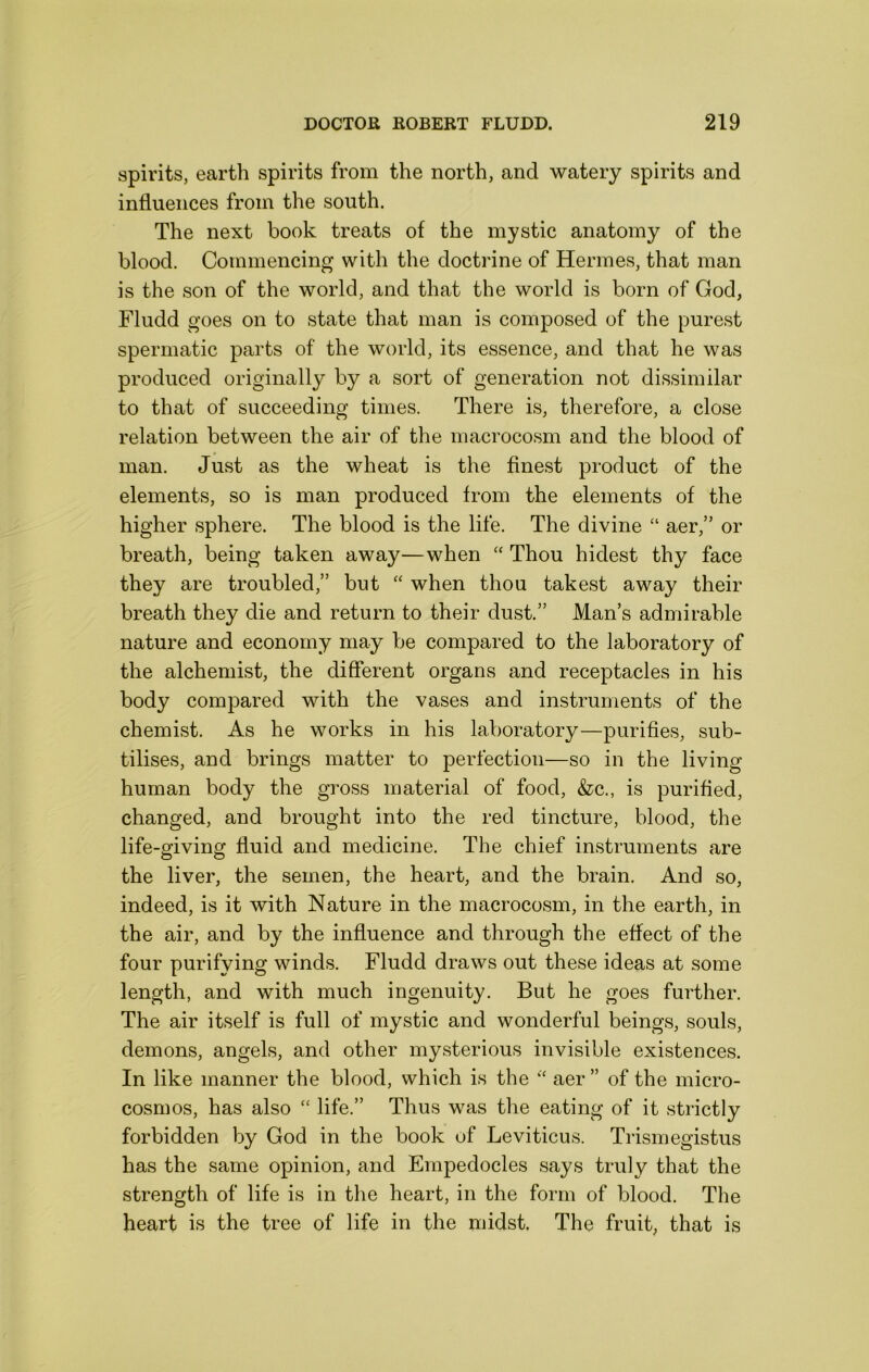 spirits, earth spirits from the north, and watery spirits and influences from the south. The next book treats of the mystic anatomy of the blood. Commencing with the doctrine of Hermes, that man is the son of the world, and that the world is born of God, Fludd goes on to state that man is composed of the purest spermatic parts of the world, its essence, and that he was produced originally by a sort of generation not dissimilar to that of succeeding times. There is, therefore, a close relation between the air of the macrocosm and the blood of man. Just as the wheat is the finest product of the elements, so is man produced from the elements of the higher sphere. The blood is the life. The divine “ aer,” or breath, being taken away—when ‘‘ Thou hidest thy face they are troubled,” but ‘‘ when thou takest away their breath they die and return to their dust.” Man’s admirable nature and economy may be compared to the laboratory of the alchemist, the different organs and receptacles in his body compared with the vases and instruments of the chemist. As he works in his laboratory—purifies, sub- tilises, and brings matter to perfection—so in the living human body the gross material of food, &c., is purified, changed, and brought into the red tincture, blood, the life-giving fluid and medicine. The chief instruments are the liver, the semen, the heart, and the brain. And so, indeed, is it with Nature in the macrocosm, in the earth, in the air, and by the influence and through the effect of the four purifying winds. Fludd draws out these ideas at some length, and with much ingenuity. But he goes further. The air itself is full of mystic and wonderful beings, souls, demons, angels, and other mysterious invisible existences. In like manner the blood, which is the aer ” of the micro- cosmos, has also “ life.” Thus was the eating of it strictly forbidden by God in the book of Leviticus. Trismegistus has the same opinion, and Empedocles says truly that the strength of life is in the heart, in the form of blood. The heart is the tree of life in the midst. The fruit, that is